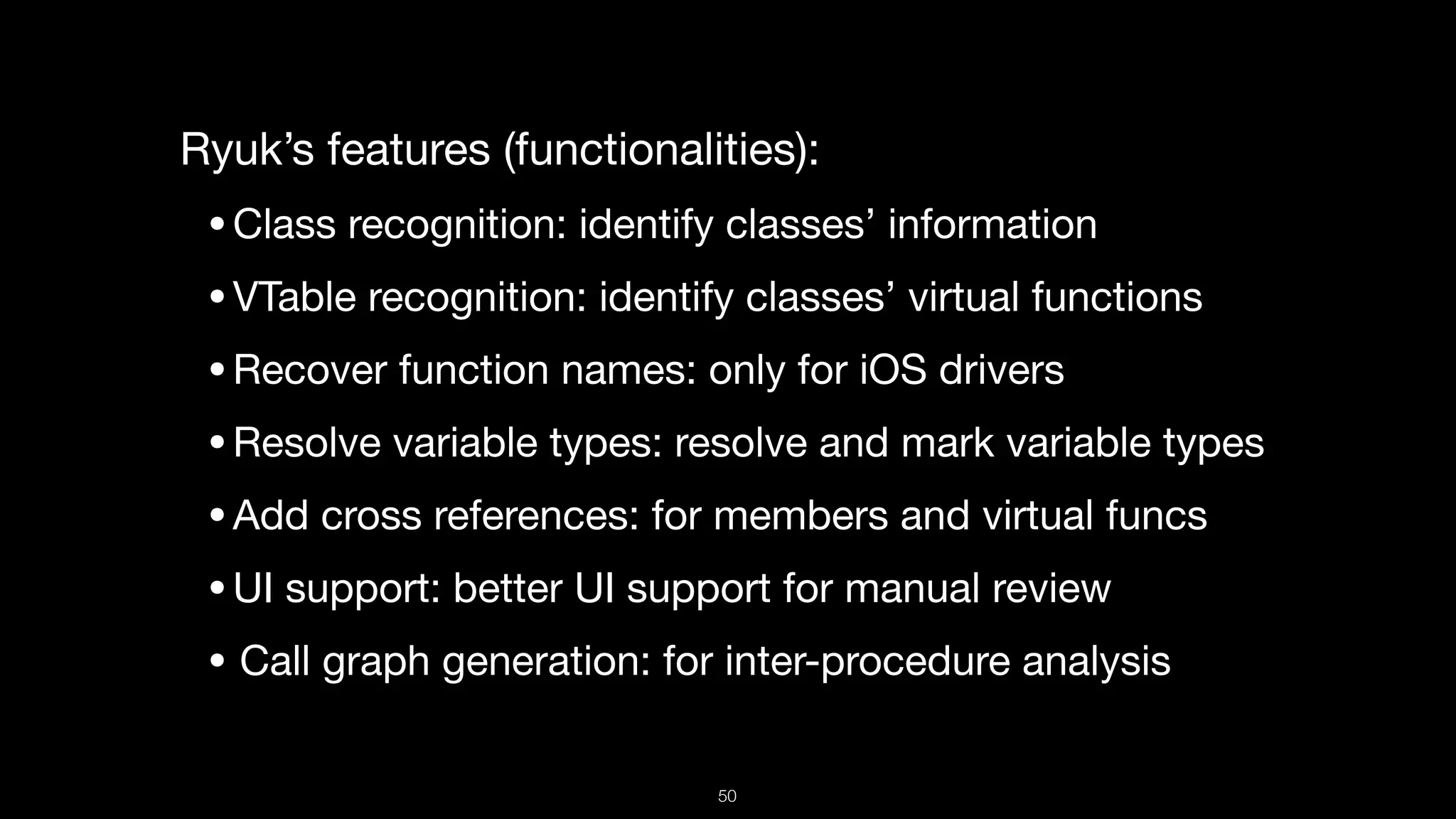 Ryuk’s features (functionalities):

•Class recognition: identify classes’ information

•VTable recognition: identify classes’ virtual functions

•Recover function names: only for iOS drivers

•Resolve variable types: resolve and mark variable types

•Add cross references: for members and virtual funcs

•UI support: better UI support for manual review

• Call graph generation: for inter-procedure analysis
50
 
