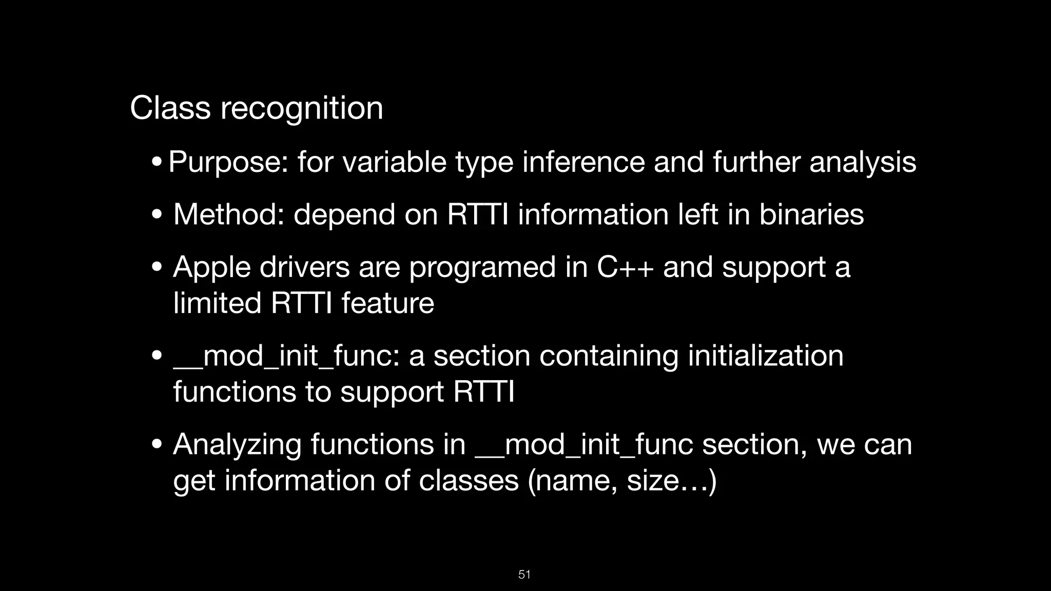 Class recognition

•Purpose: for variable type inference and further analysis

• Method: depend on RTTI information left in binaries

• Apple drivers are programed in C++ and support a
limited RTTI feature

• __mod_init_func: a section containing initialization
functions to support RTTI

• Analyzing functions in __mod_init_func section, we can
get information of classes (name, size…)
51
 
