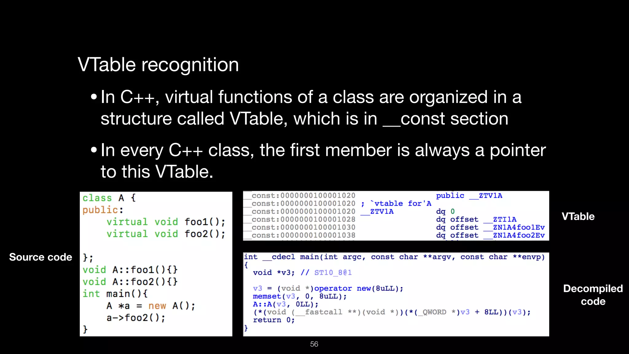 VTable recognition

•In C++, virtual functions of a class are organized in a
structure called VTable, which is in __const section 

•In every C++ class, the ﬁrst member is always a pointer
to this VTable.
Source code
VTable
Decompiled  
code
56
 