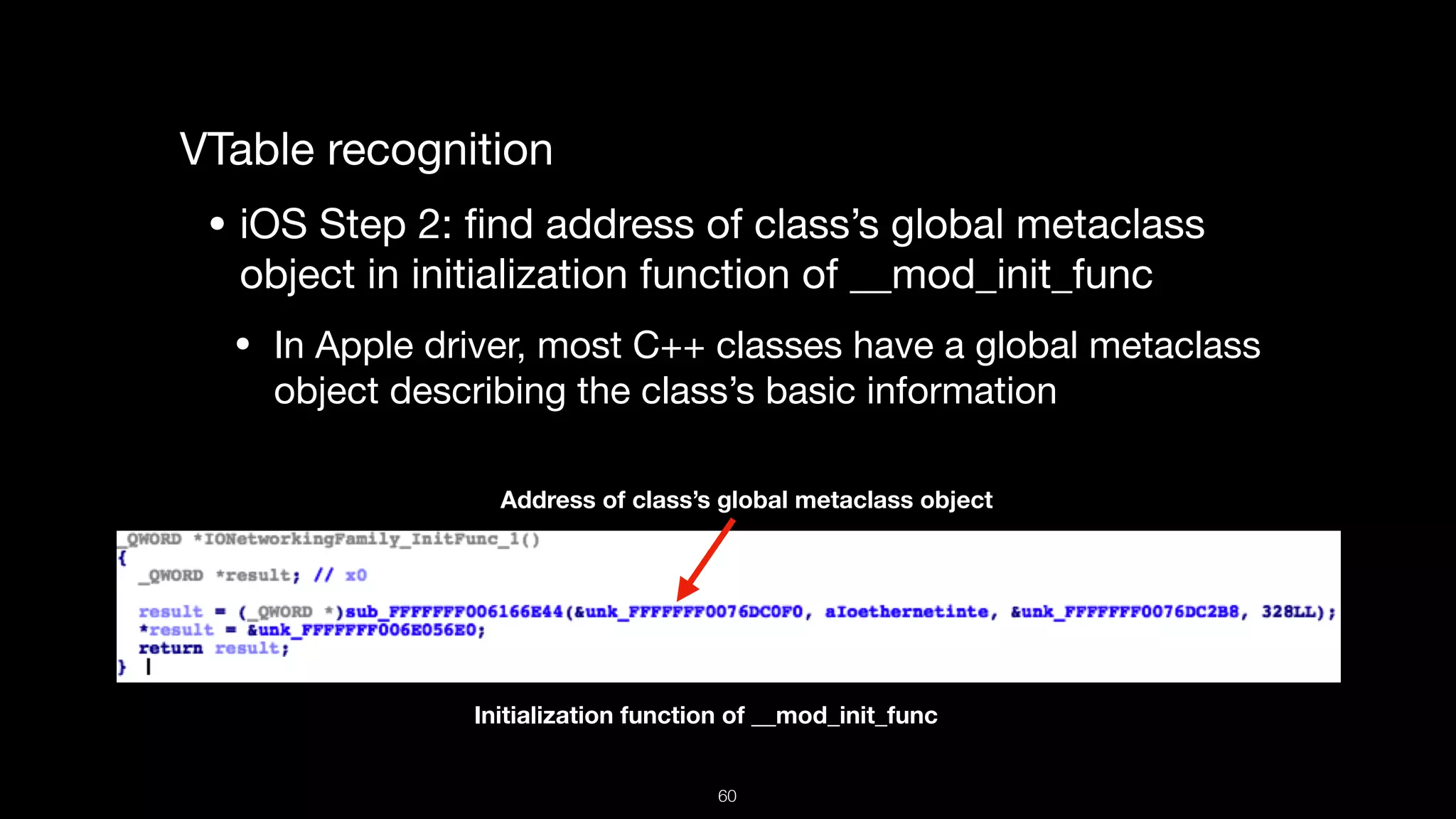VTable recognition

• iOS Step 2: ﬁnd address of class’s global metaclass
object in initialization function of __mod_init_func 

• In Apple driver, most C++ classes have a global metaclass
object describing the class’s basic information
Initialization function of __mod_init_func
Address of class’s global metaclass object
60
 