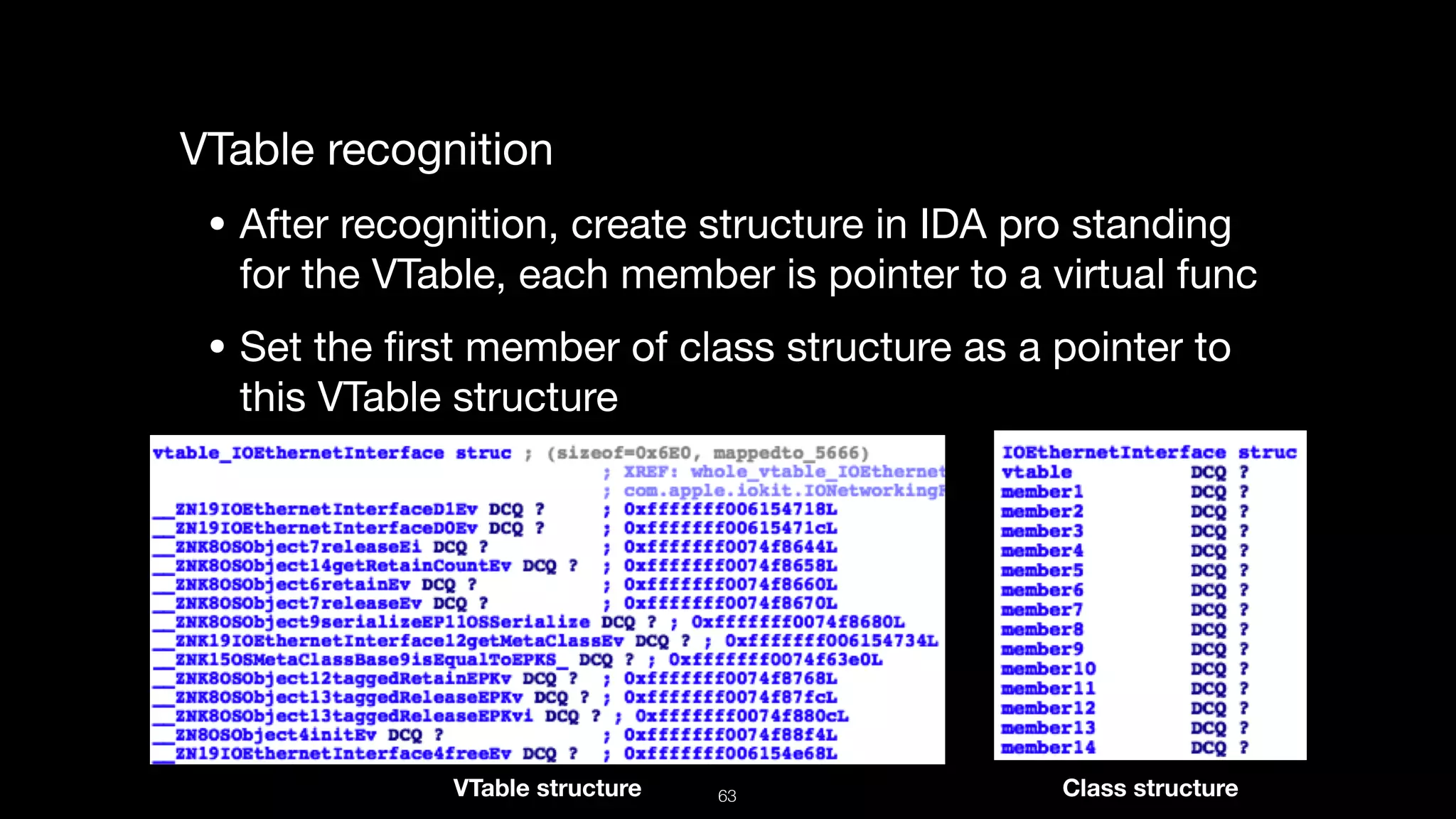 VTable recognition

• After recognition, create structure in IDA pro standing
for the VTable, each member is pointer to a virtual func

• Set the ﬁrst member of class structure as a pointer to
this VTable structure
VTable structure Class structure63
 