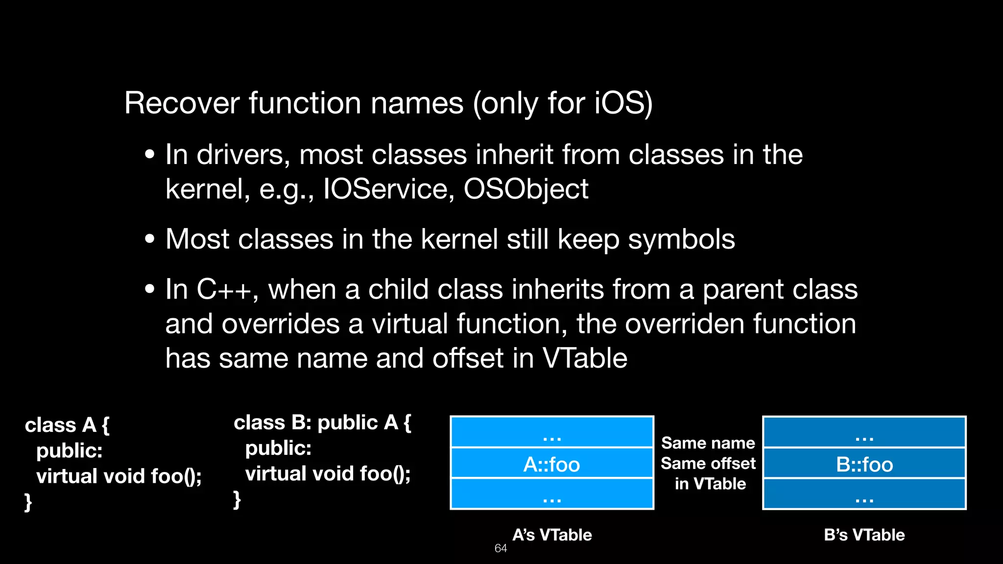 Recover function names (only for iOS)

• In drivers, most classes inherit from classes in the
kernel, e.g., IOService, OSObject

• Most classes in the kernel still keep symbols 

• In C++, when a child class inherits from a parent class
and overrides a virtual function, the overriden function
has same name and oﬀset in VTable
A::foo
class A {
public:
virtual void foo();
}
class B: public A {
public:
virtual void foo();
}
…
…
B::foo
…
…
A’s VTable B’s VTable
Same name 
Same oﬀset 
in VTable
64
 