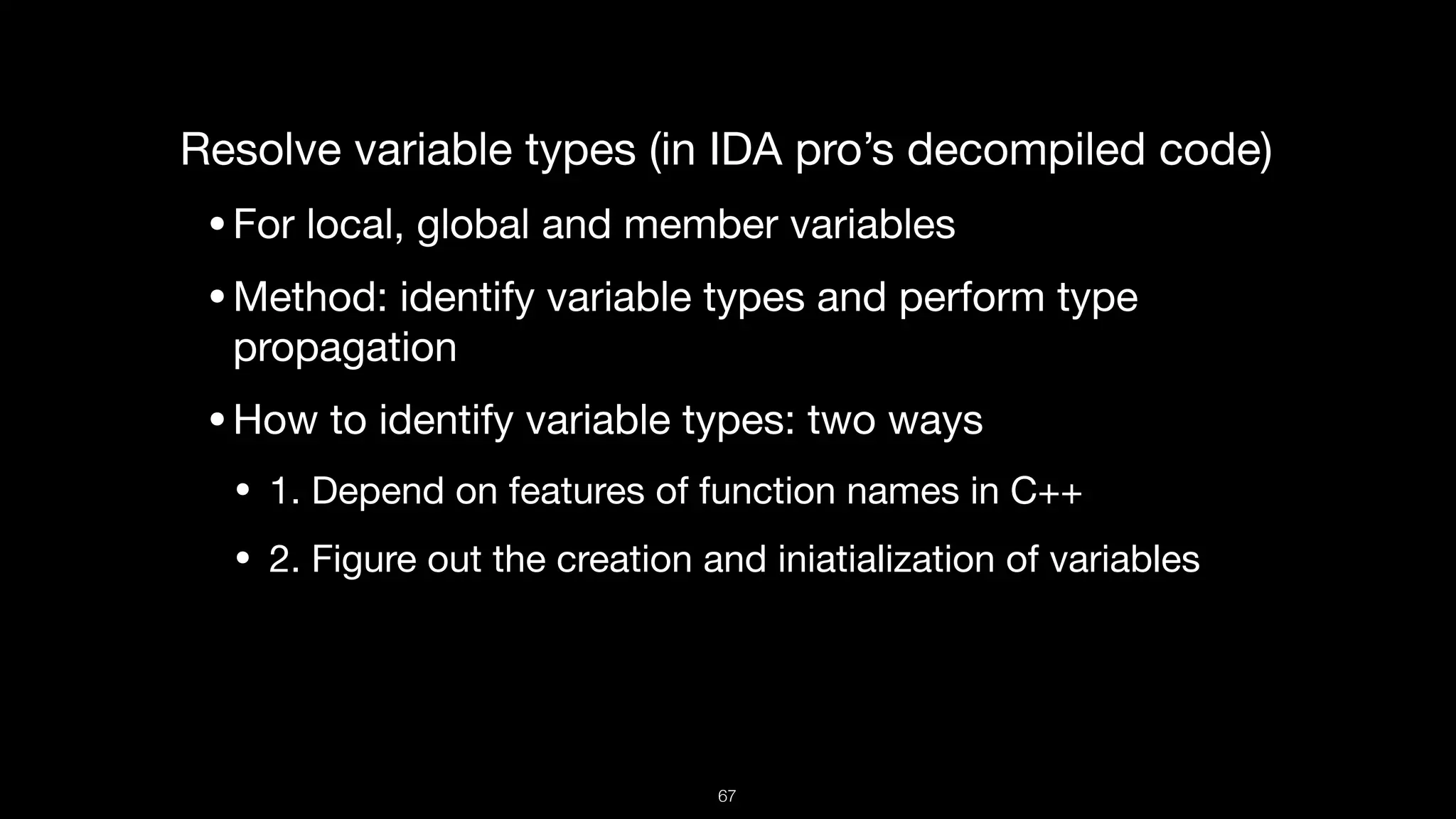 Resolve variable types (in IDA pro’s decompiled code)

•For local, global and member variables

•Method: identify variable types and perform type
propagation 

•How to identify variable types: two ways

• 1. Depend on features of function names in C++

• 2. Figure out the creation and iniatialization of variables
67
 