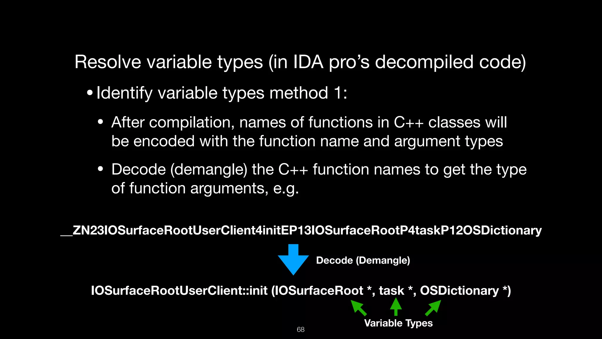 Resolve variable types (in IDA pro’s decompiled code)

•Identify variable types method 1:

• After compilation, names of functions in C++ classes will
be encoded with the function name and argument types

• Decode (demangle) the C++ function names to get the type
of function arguments, e.g.
__ZN23IOSurfaceRootUserClient4initEP13IOSurfaceRootP4taskP12OSDictionary
IOSurfaceRootUserClient::init (IOSurfaceRoot *, task *, OSDictionary *)
Decode (Demangle)
Variable Types
68
 