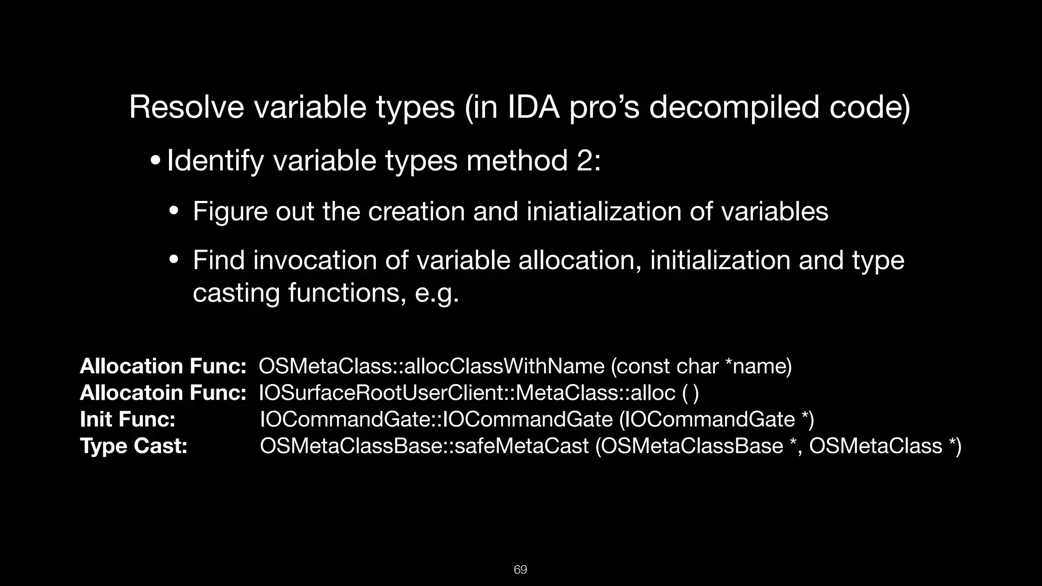 Resolve variable types (in IDA pro’s decompiled code)

•Identify variable types method 2:

• Figure out the creation and iniatialization of variables

• Find invocation of variable allocation, initialization and type
casting functions, e.g.
Allocation Func: OSMetaClass::allocClassWithName (const char *name)

Allocatoin Func: IOSurfaceRootUserClient::MetaClass::alloc ( )

Init Func: IOCommandGate::IOCommandGate (IOCommandGate *)

Type Cast: OSMetaClassBase::safeMetaCast (OSMetaClassBase *, OSMetaClass *)
69
 