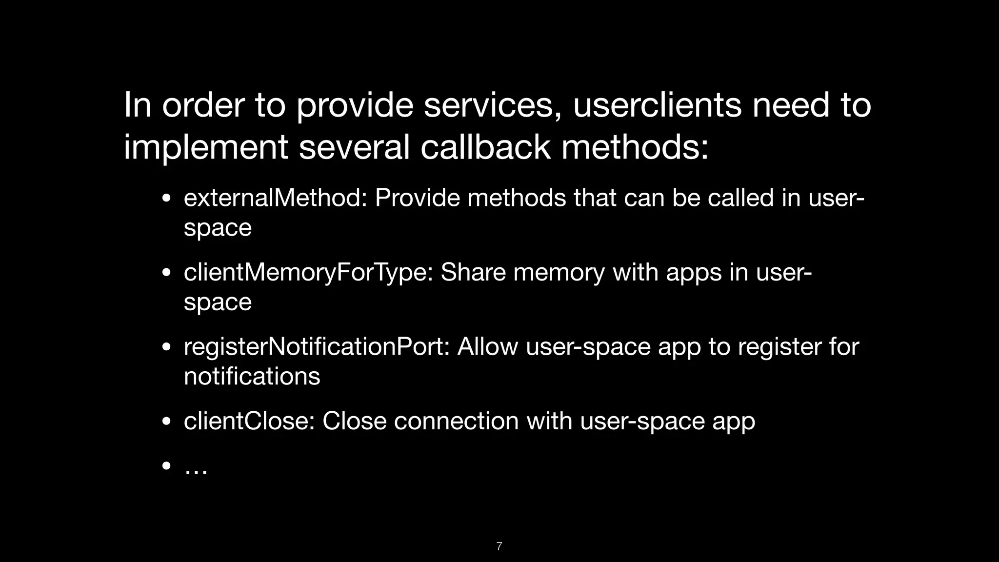 In order to provide services, userclients need to
implement several callback methods:

• externalMethod: Provide methods that can be called in user-
space

• clientMemoryForType: Share memory with apps in user-
space

• registerNotiﬁcationPort: Allow user-space app to register for
notiﬁcations

• clientClose: Close connection with user-space app

• …
7
 