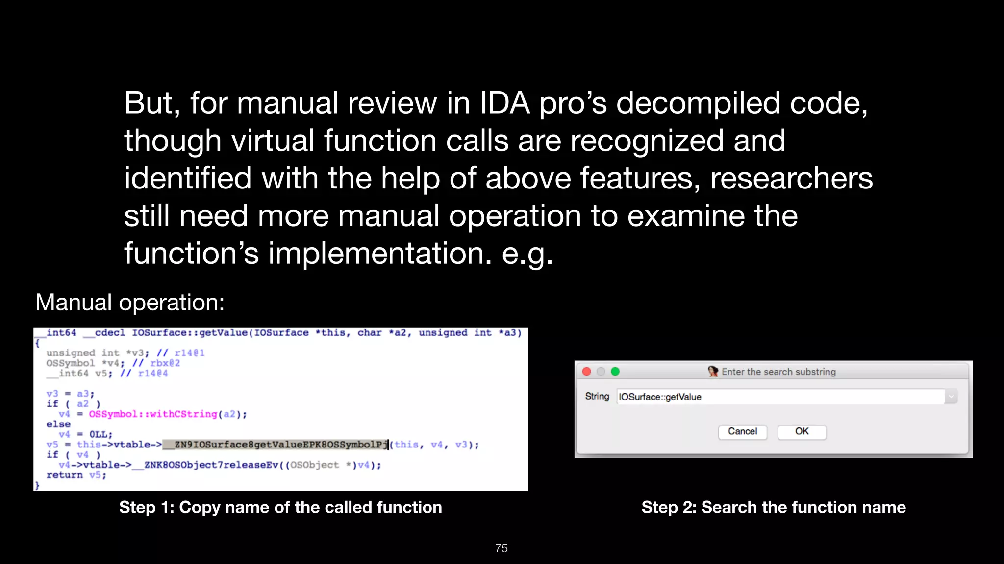 But, for manual review in IDA pro’s decompiled code,
though virtual function calls are recognized and
identiﬁed with the help of above features, researchers
still need more manual operation to examine the
function’s implementation. e.g.
Manual operation:
Step 1: Copy name of the called function Step 2: Search the function name
75
 