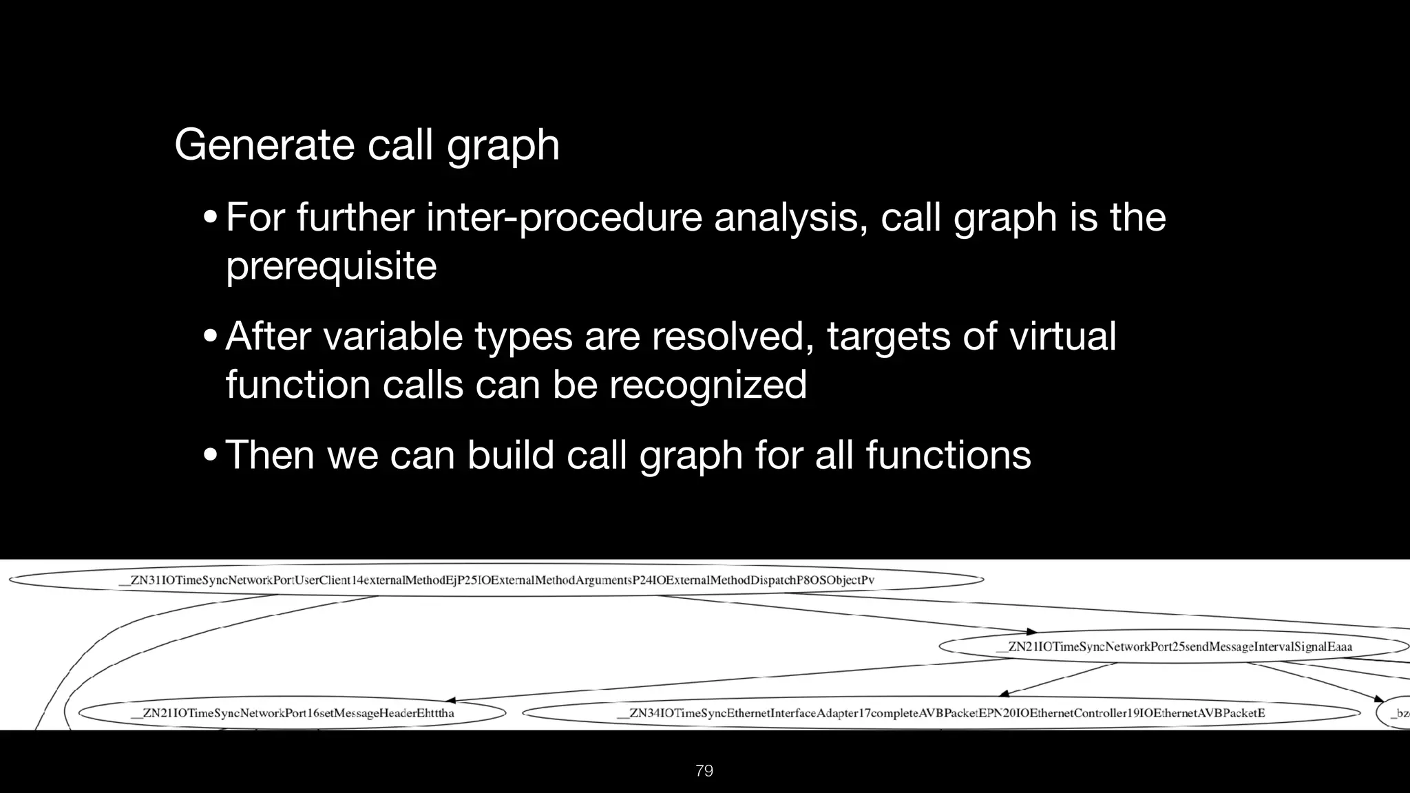 Generate call graph

•For further inter-procedure analysis, call graph is the
prerequisite 

•After variable types are resolved, targets of virtual
function calls can be recognized

•Then we can build call graph for all functions
79
 