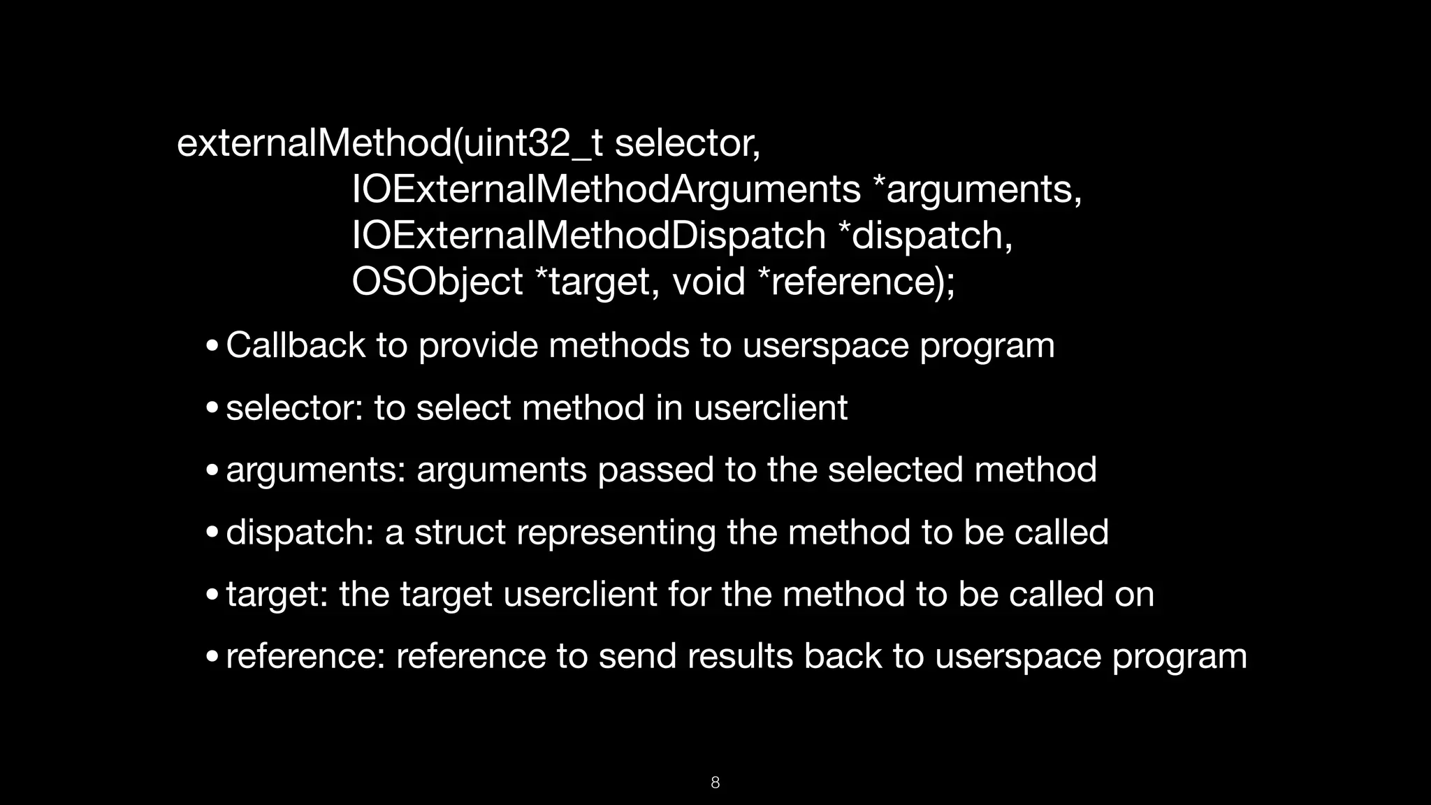 externalMethod(uint32_t selector,   
IOExternalMethodArguments *arguments,  
IOExternalMethodDispatch *dispatch,  
OSObject *target, void *reference);

•Callback to provide methods to userspace program

•selector: to select method in userclient

•arguments: arguments passed to the selected method

•dispatch: a struct representing the method to be called

•target: the target userclient for the method to be called on

•reference: reference to send results back to userspace program
8
 