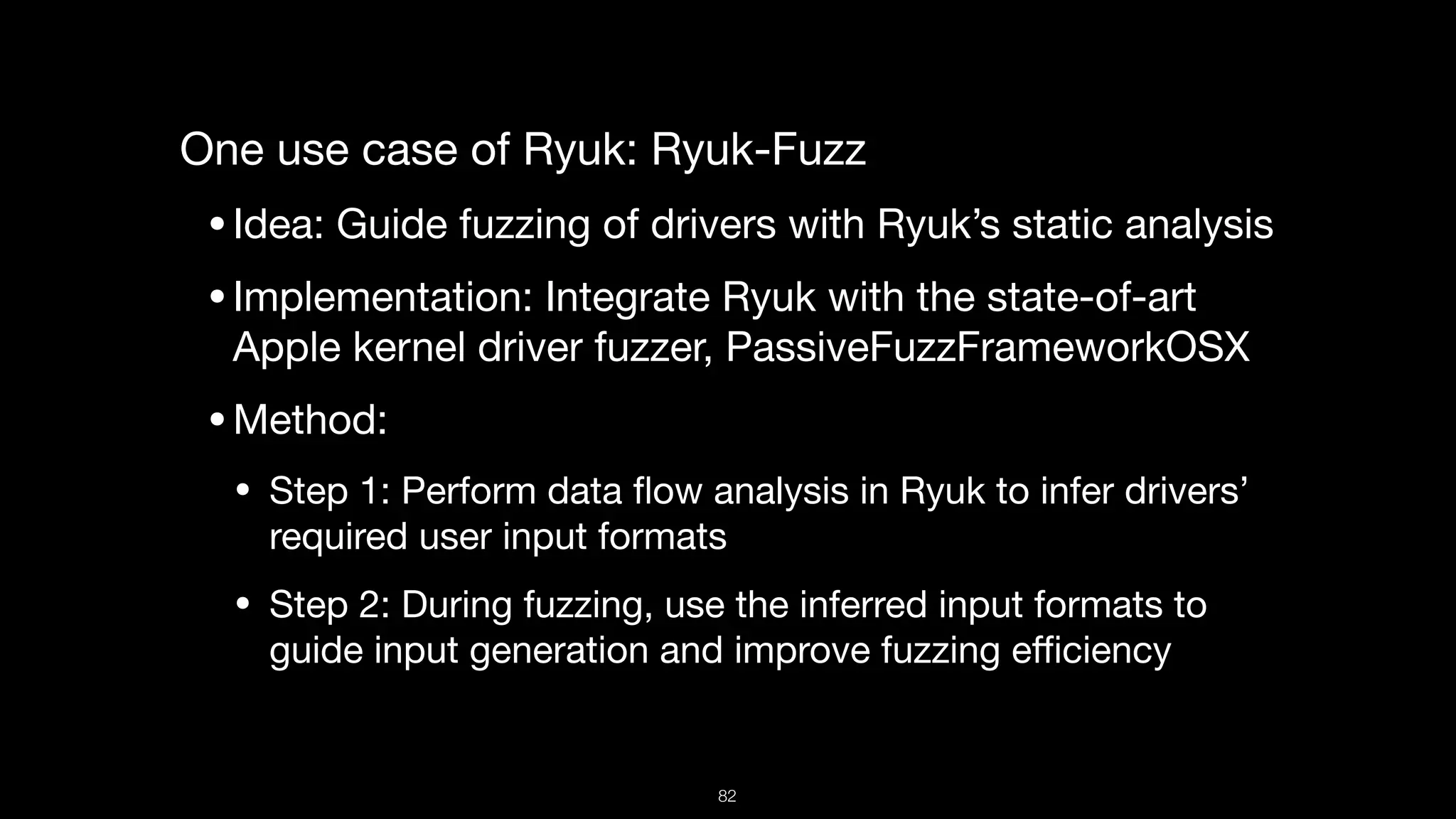 One use case of Ryuk: Ryuk-Fuzz

•Idea: Guide fuzzing of drivers with Ryuk’s static analysis 

•Implementation: Integrate Ryuk with the state-of-art
Apple kernel driver fuzzer, PassiveFuzzFrameworkOSX 

•Method: 

• Step 1: Perform data ﬂow analysis in Ryuk to infer drivers’
required user input formats

• Step 2: During fuzzing, use the inferred input formats to
guide input generation and improve fuzzing eﬃciency
82
 