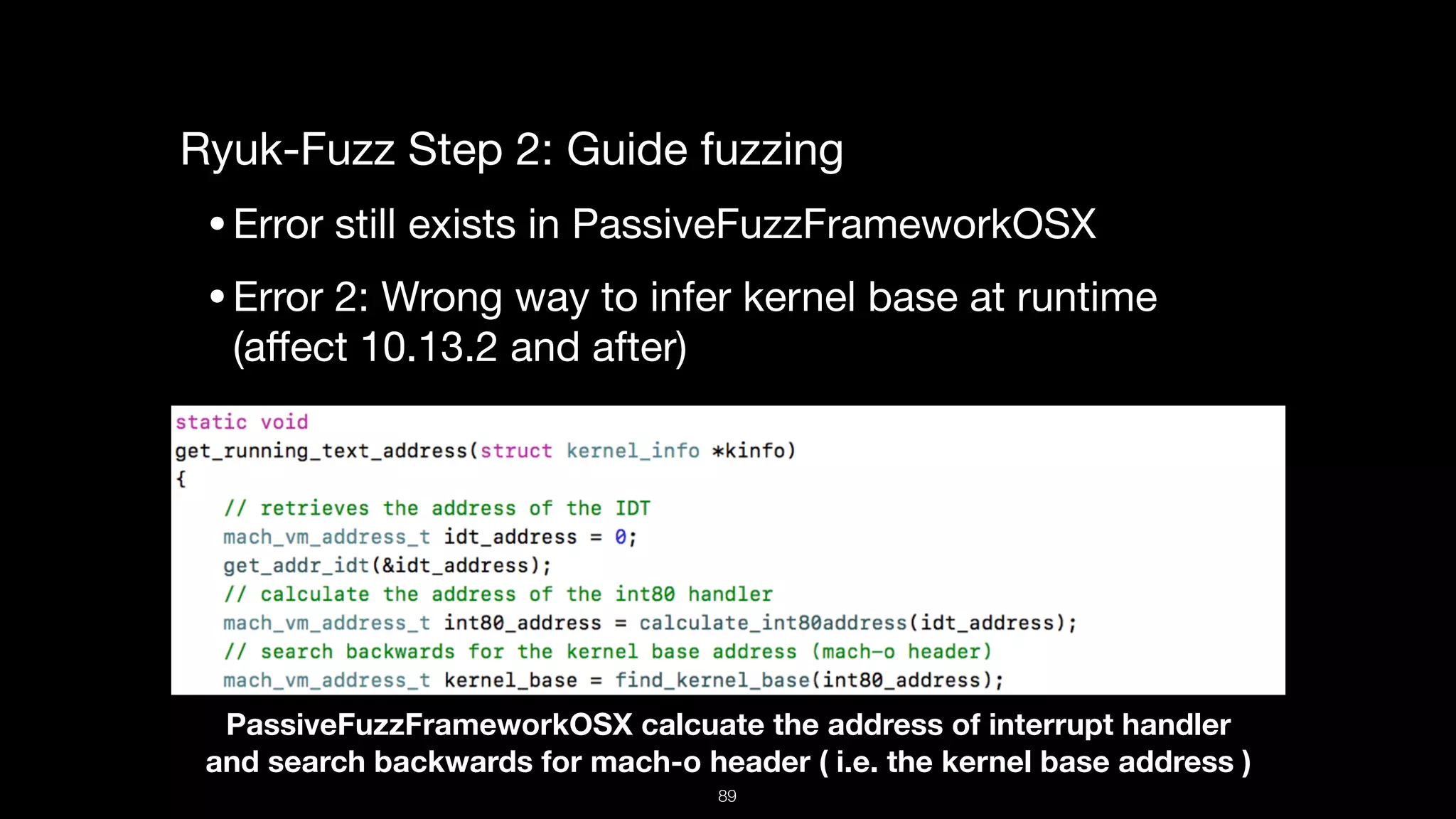 Ryuk-Fuzz Step 2: Guide fuzzing

•Error still exists in PassiveFuzzFrameworkOSX

•Error 2: Wrong way to infer kernel base at runtime  
(aﬀect 10.13.2 and after) 

PassiveFuzzFrameworkOSX calcuate the address of interrupt handler  
and search backwards for mach-o header ( i.e. the kernel base address )
89
 