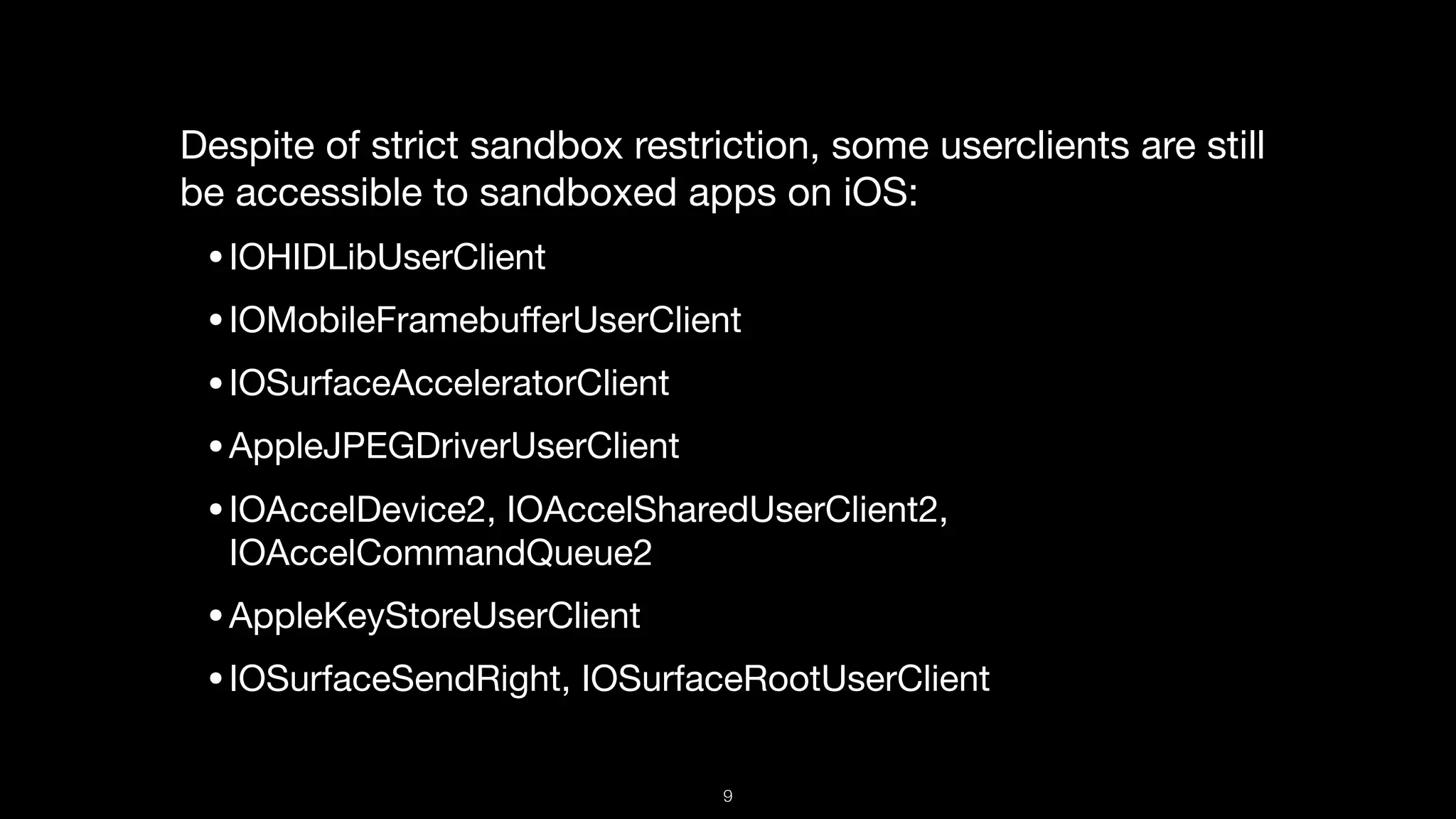 Despite of strict sandbox restriction, some userclients are still
be accessible to sandboxed apps on iOS:

•IOHIDLibUserClient

•IOMobileFramebuﬀerUserClient

•IOSurfaceAcceleratorClient

•AppleJPEGDriverUserClient

•IOAccelDevice2, IOAccelSharedUserClient2,
IOAccelCommandQueue2

•AppleKeyStoreUserClient

•IOSurfaceSendRight, IOSurfaceRootUserClient
9
 