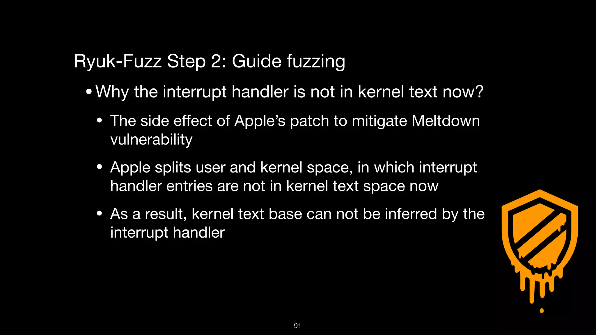 Ryuk-Fuzz Step 2: Guide fuzzing

•Why the interrupt handler is not in kernel text now?

• The side eﬀect of Apple’s patch to mitigate Meltdown
vulnerability

• Apple splits user and kernel space, in which interrupt
handler entries are not in kernel text space now

• As a result, kernel text base can not be inferred by the
interrupt handler

91
 
