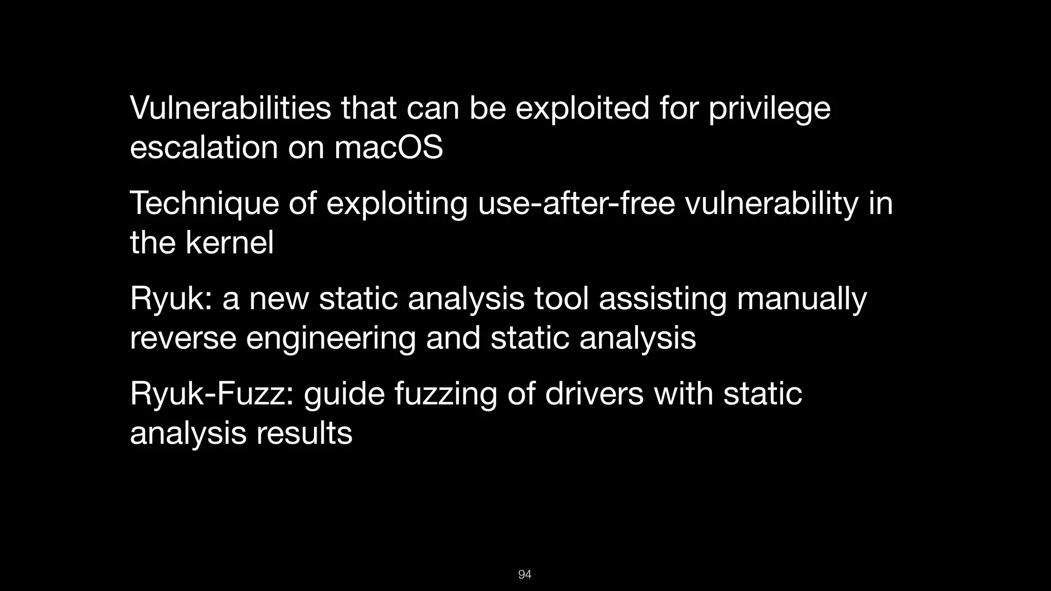 Vulnerabilities that can be exploited for privilege
escalation on macOS

Technique of exploiting use-after-free vulnerability in
the kernel

Ryuk: a new static analysis tool assisting manually
reverse engineering and static analysis

Ryuk-Fuzz: guide fuzzing of drivers with static
analysis results
94
 