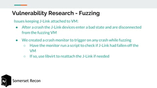 Somerset Recon
Vulnerability Research - Fuzzing
Issues keeping J-Link attached to VM:
● After a crash the J-Link devices e...
