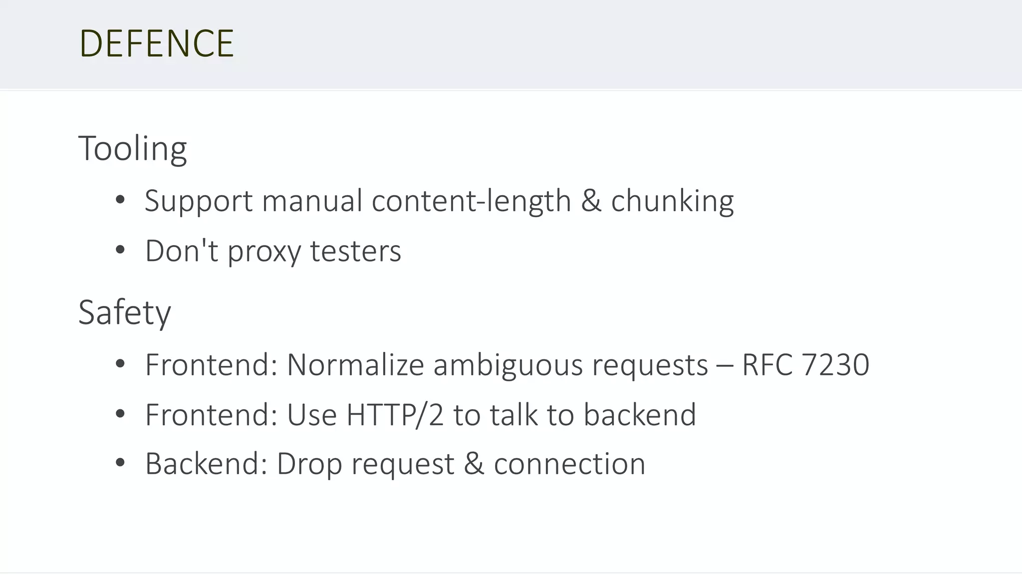 Tooling
• Support manual content-length & chunking
• Don't proxy testers
Safety
• Frontend: Normalize ambiguous requests – RFC 7230
• Frontend: Use HTTP/2 to talk to backend
• Backend: Drop request & connection
DEFENCE
 