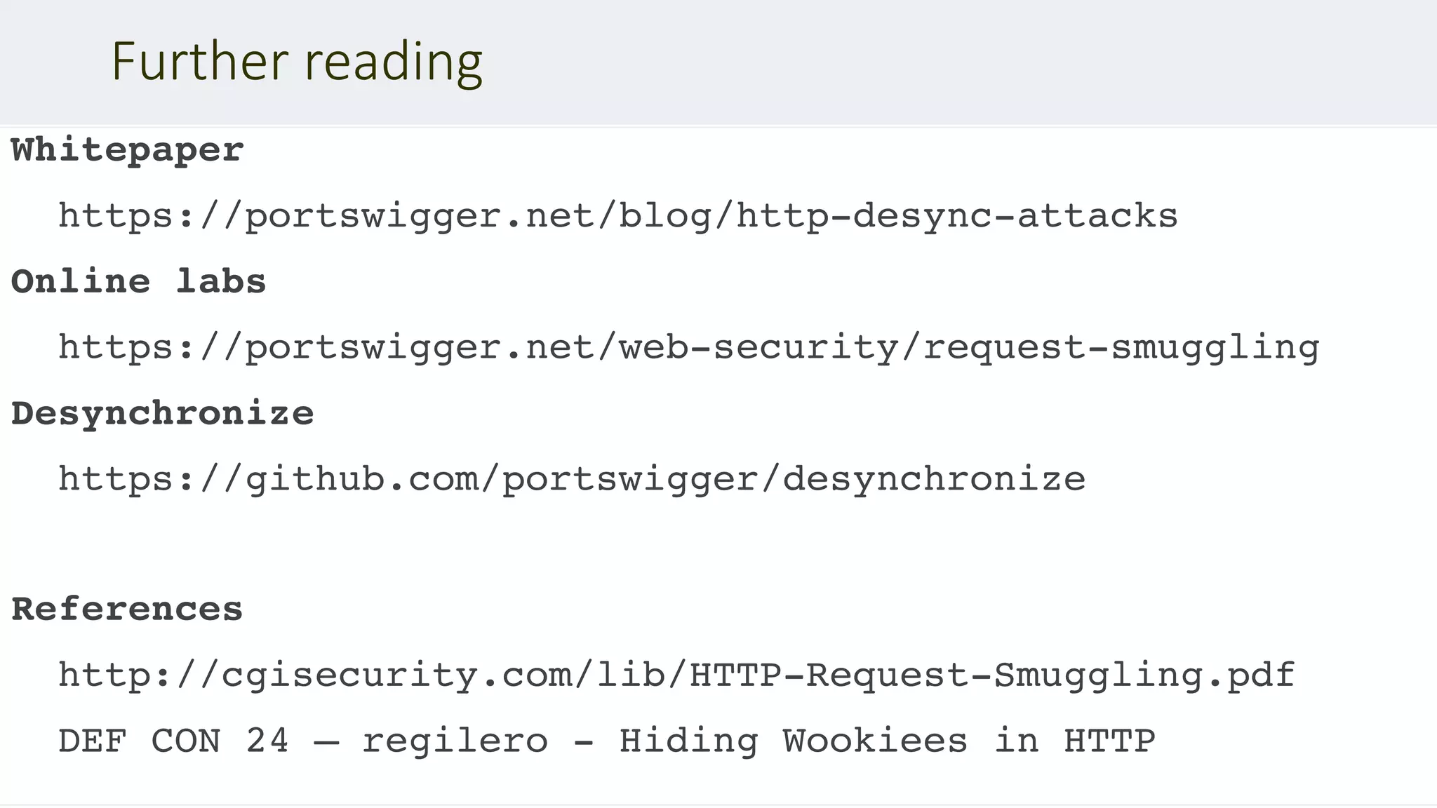 Whitepaper
https://portswigger.net/blog/http-desync-attacks
Online labs
https://portswigger.net/web-security/request-smuggling
Desynchronize
https://github.com/portswigger/desynchronize
References
http://cgisecurity.com/lib/HTTP-Request-Smuggling.pdf
DEF CON 24 – regilero - Hiding Wookiees in HTTP
Further reading
 