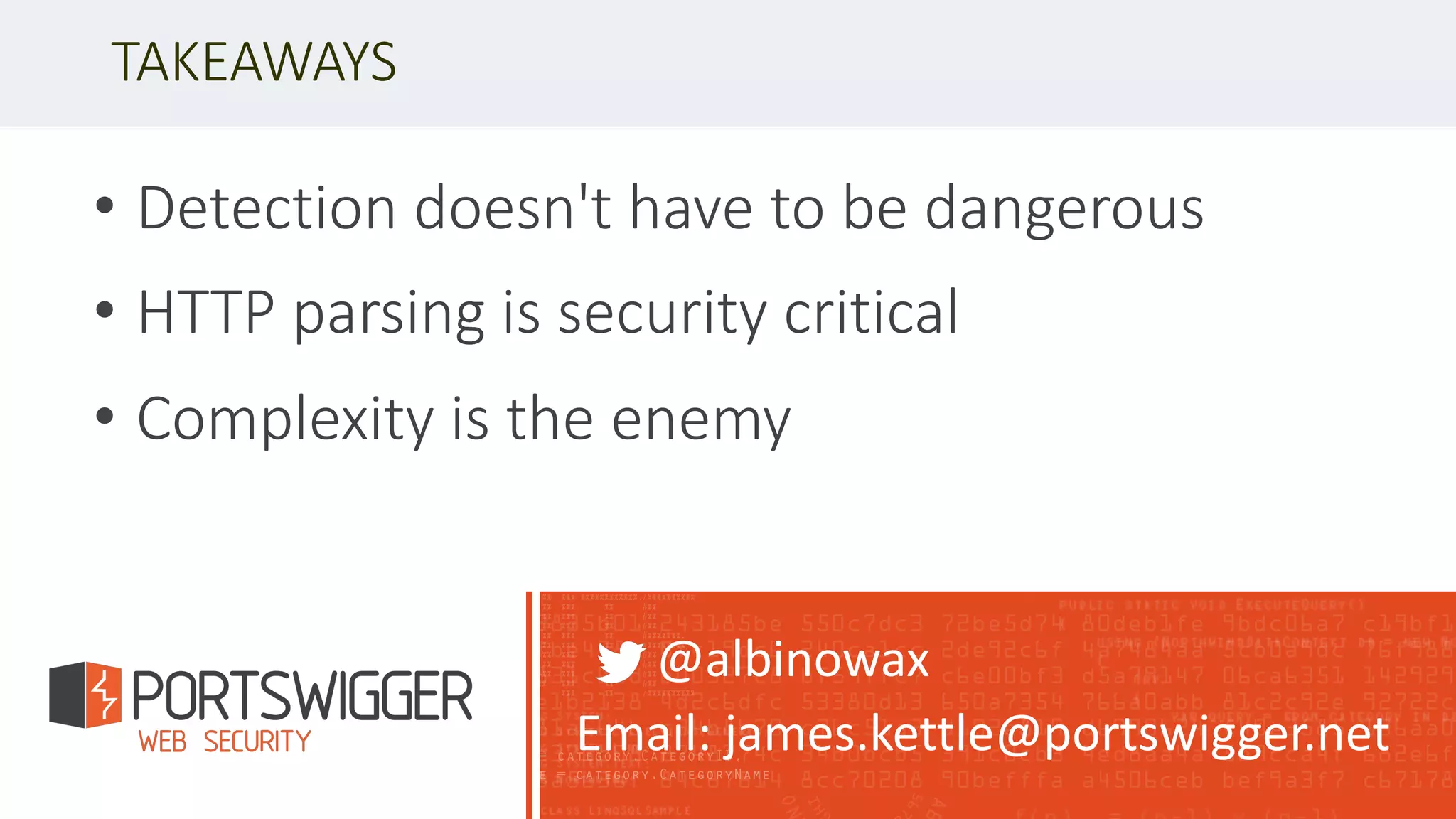 • Detection doesn't have to be dangerous
• HTTP parsing is security critical
• Complexity is the enemy
TAKEAWAYS
@albinowax
Email: james.kettle@portswigger.net
 