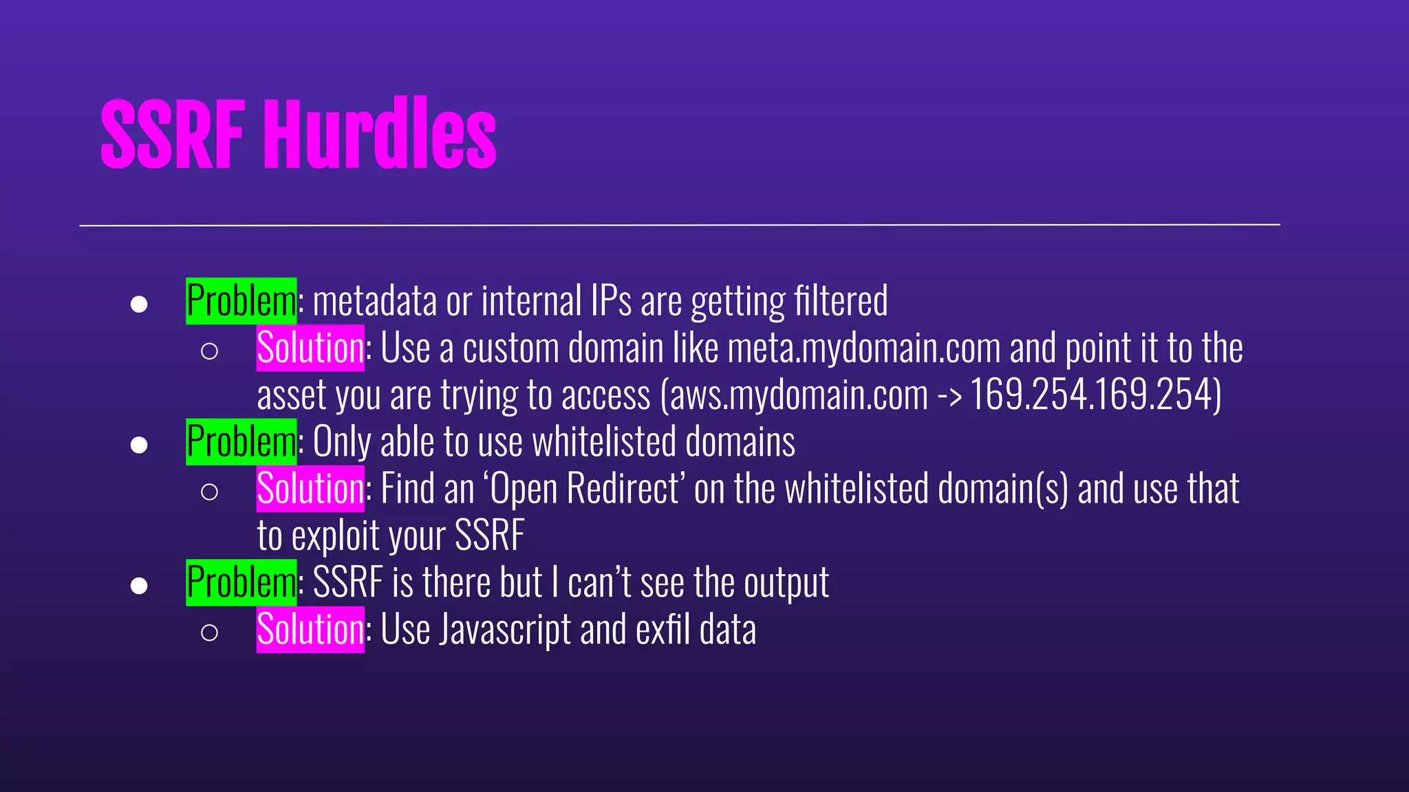 SSRF Hurdles
● Problem: metadata or internal IPs are getting ﬁltered
○ Solution: Use a custom domain like meta.mydomain.com and point it to the
asset you are trying to access (aws.mydomain.com -> 169.254.169.254)
● Problem: Only able to use whitelisted domains
○ Solution: Find an ‘Open Redirect’ on the whitelisted domain(s) and use that
to exploit your SSRF
● Problem: SSRF is there but I can’t see the output
○ Solution: Use Javascript and exﬁl data
 