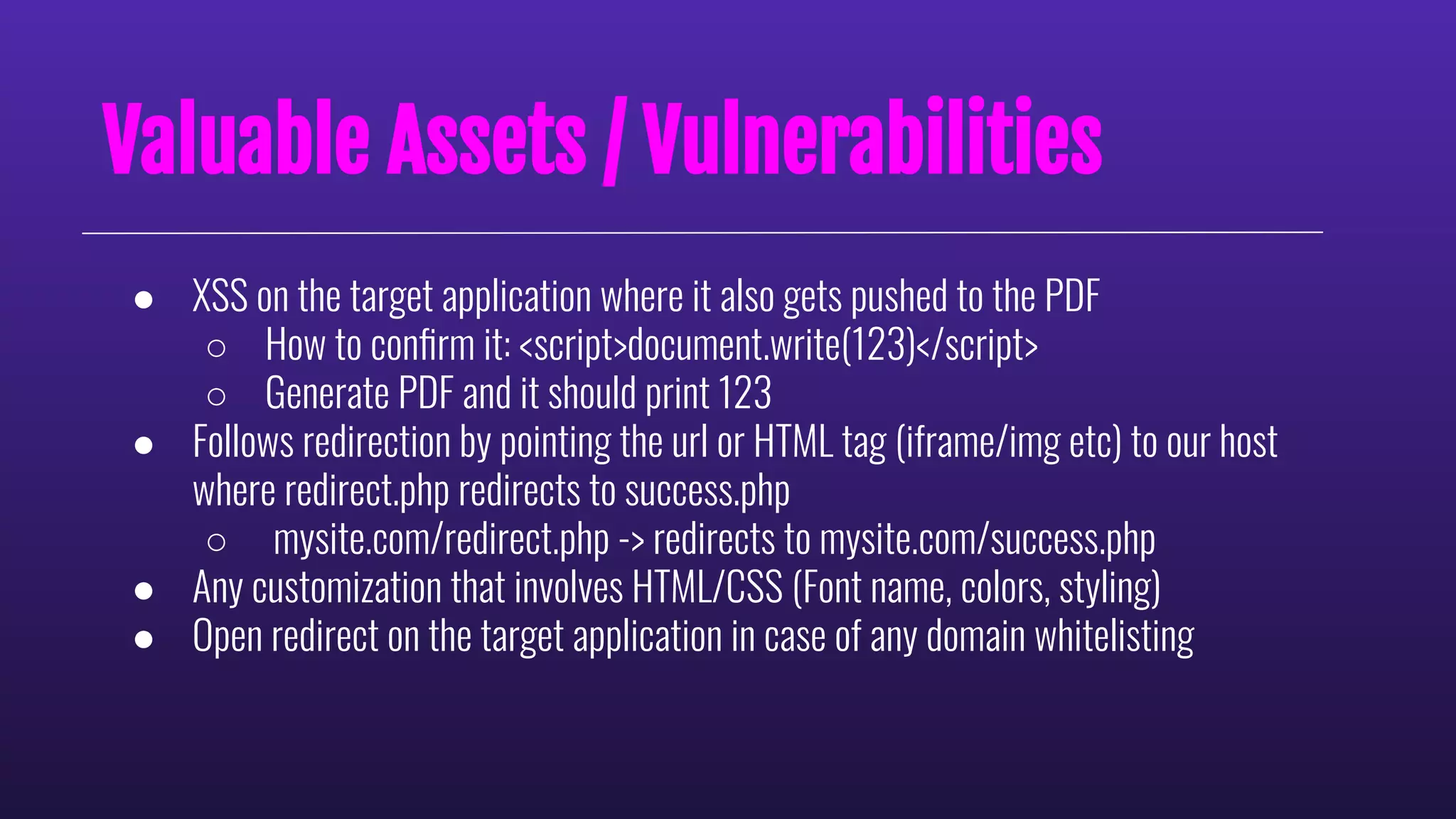 ● XSS on the target application where it also gets pushed to the PDF
○ How to conﬁrm it: <script>document.write(123)</script>
○ Generate PDF and it should print 123
● Follows redirection by pointing the url or HTML tag (iframe/img etc) to our host
where redirect.php redirects to success.php
○ mysite.com/redirect.php -> redirects to mysite.com/success.php
● Any customization that involves HTML/CSS (Font name, colors, styling)
● Open redirect on the target application in case of any domain whitelisting
Valuable Assets / Vulnerabilities
 