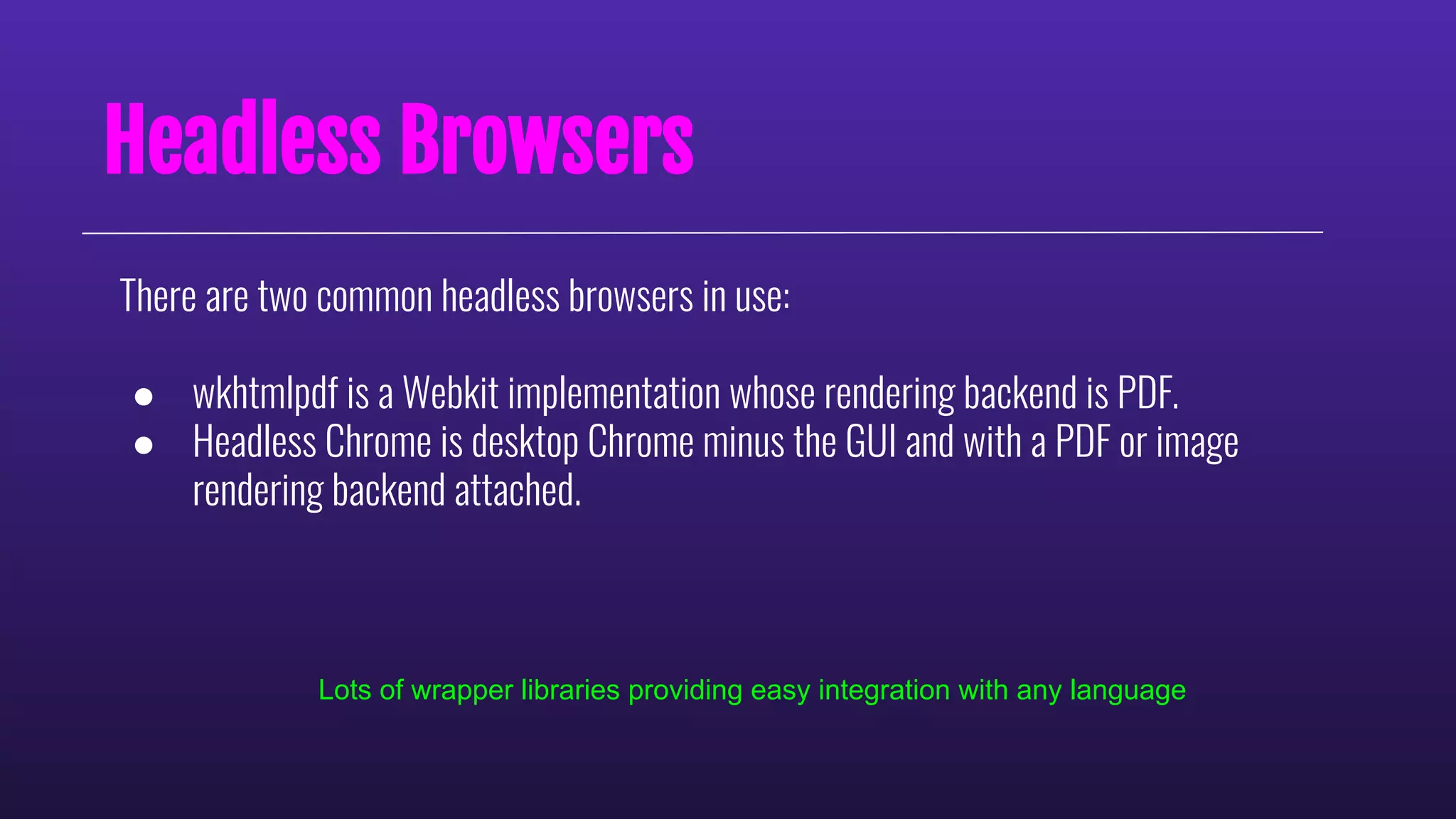 Headless Browsers
There are two common headless browsers in use:
● wkhtmlpdf is a Webkit implementation whose rendering backend is PDF.
● Headless Chrome is desktop Chrome minus the GUI and with a PDF or image
rendering backend attached.
Lots of wrapper libraries providing easy integration with any language
 