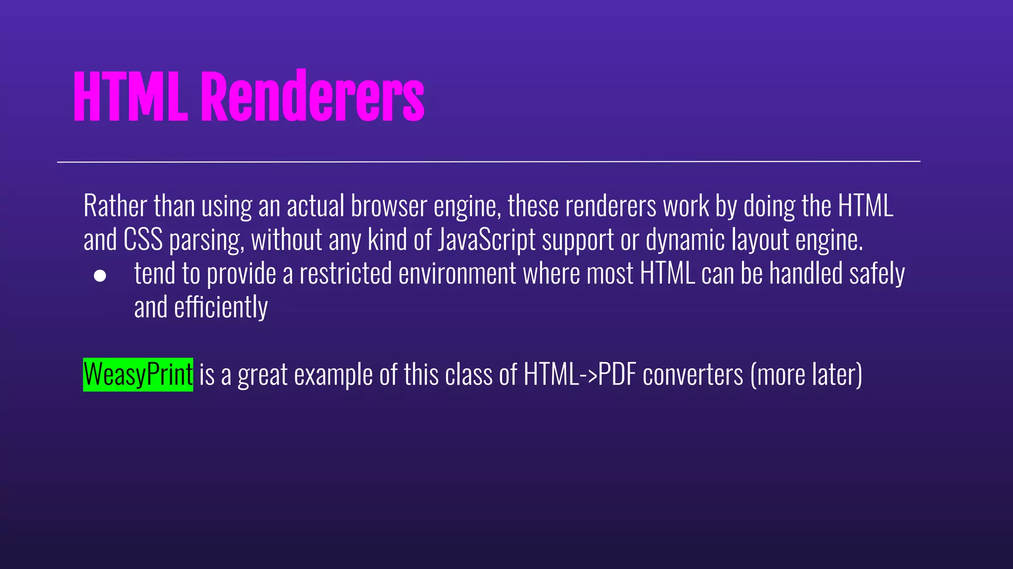 HTML Renderers
Rather than using an actual browser engine, these renderers work by doing the HTML
and CSS parsing, without any kind of JavaScript support or dynamic layout engine.
● tend to provide a restricted environment where most HTML can be handled safely
and efficiently
WeasyPrint is a great example of this class of HTML->PDF converters (more later)
 