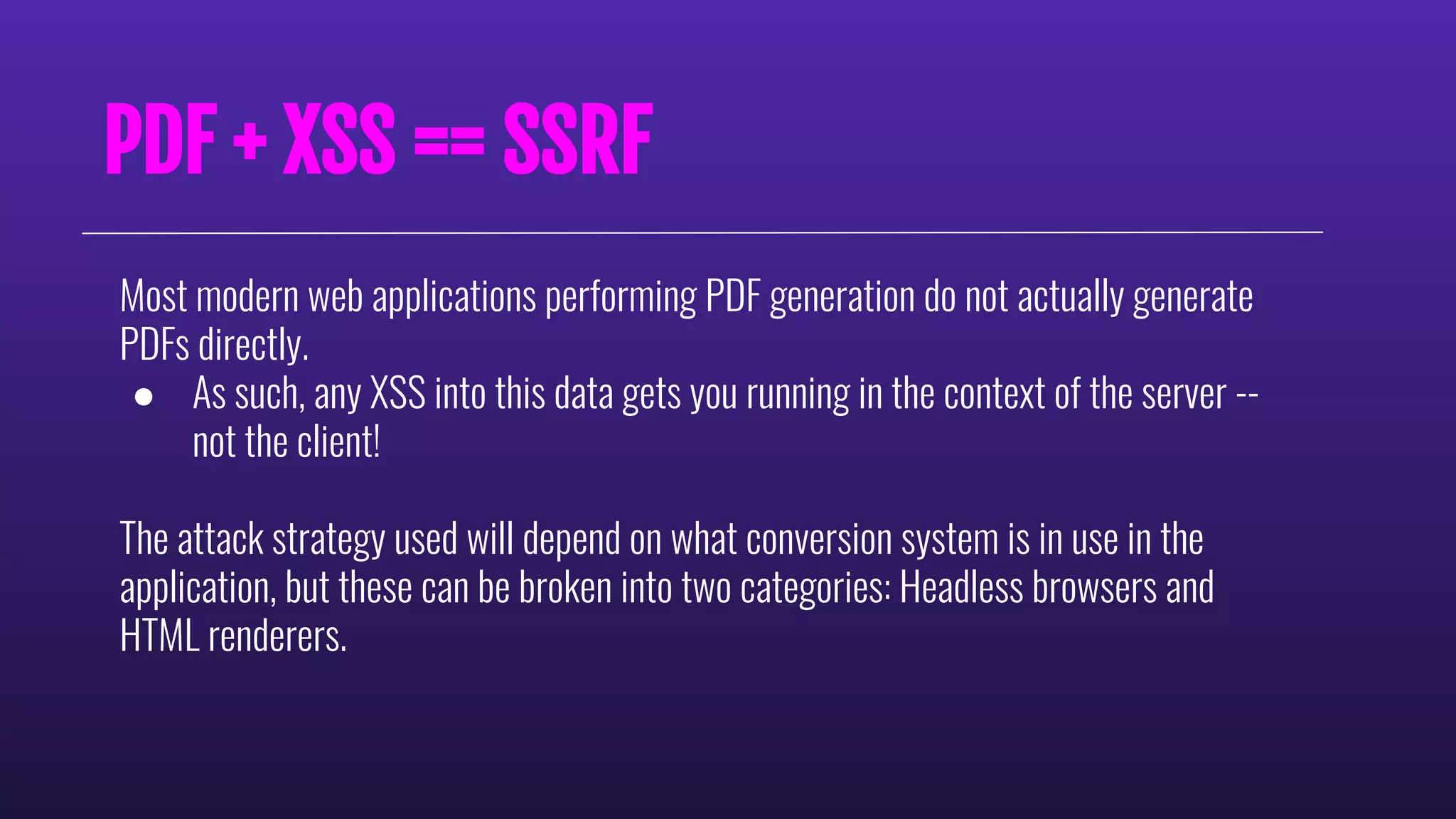 PDF + XSS == SSRF
Most modern web applications performing PDF generation do not actually generate
PDFs directly.
● As such, any XSS into this data gets you running in the context of the server --
not the client!
The attack strategy used will depend on what conversion system is in use in the
application, but these can be broken into two categories: Headless browsers and
HTML renderers.
 