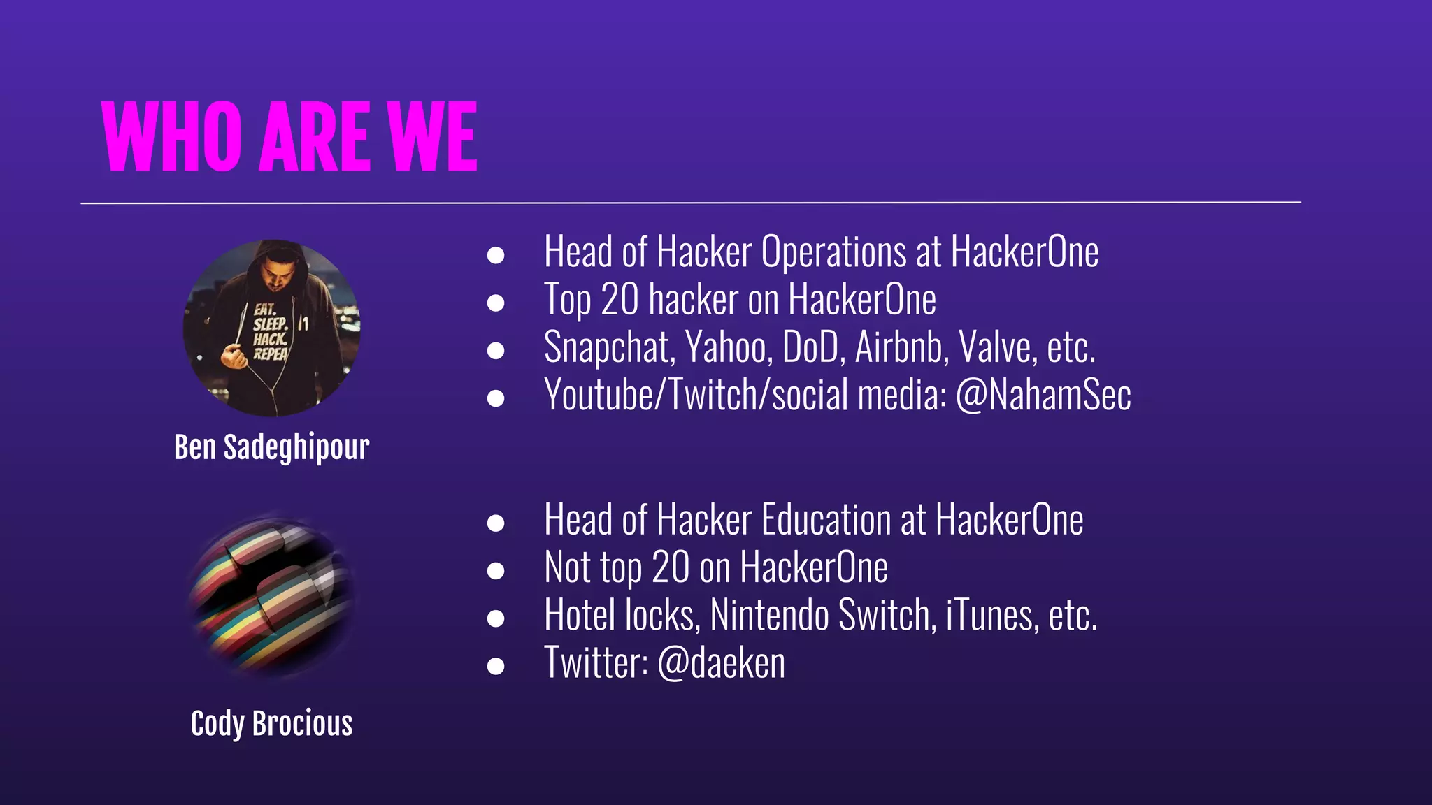 WHO ARE WE
● Head of Hacker Operations at HackerOne
● Top 20 hacker on HackerOne
● Snapchat, Yahoo, DoD, Airbnb, Valve, etc.
● Youtube/Twitch/social media: @NahamSec
Ben Sadeghipour
● Head of Hacker Education at HackerOne
● Not top 20 on HackerOne
● Hotel locks, Nintendo Switch, iTunes, etc.
● Twitter: @daeken
Cody Brocious
 