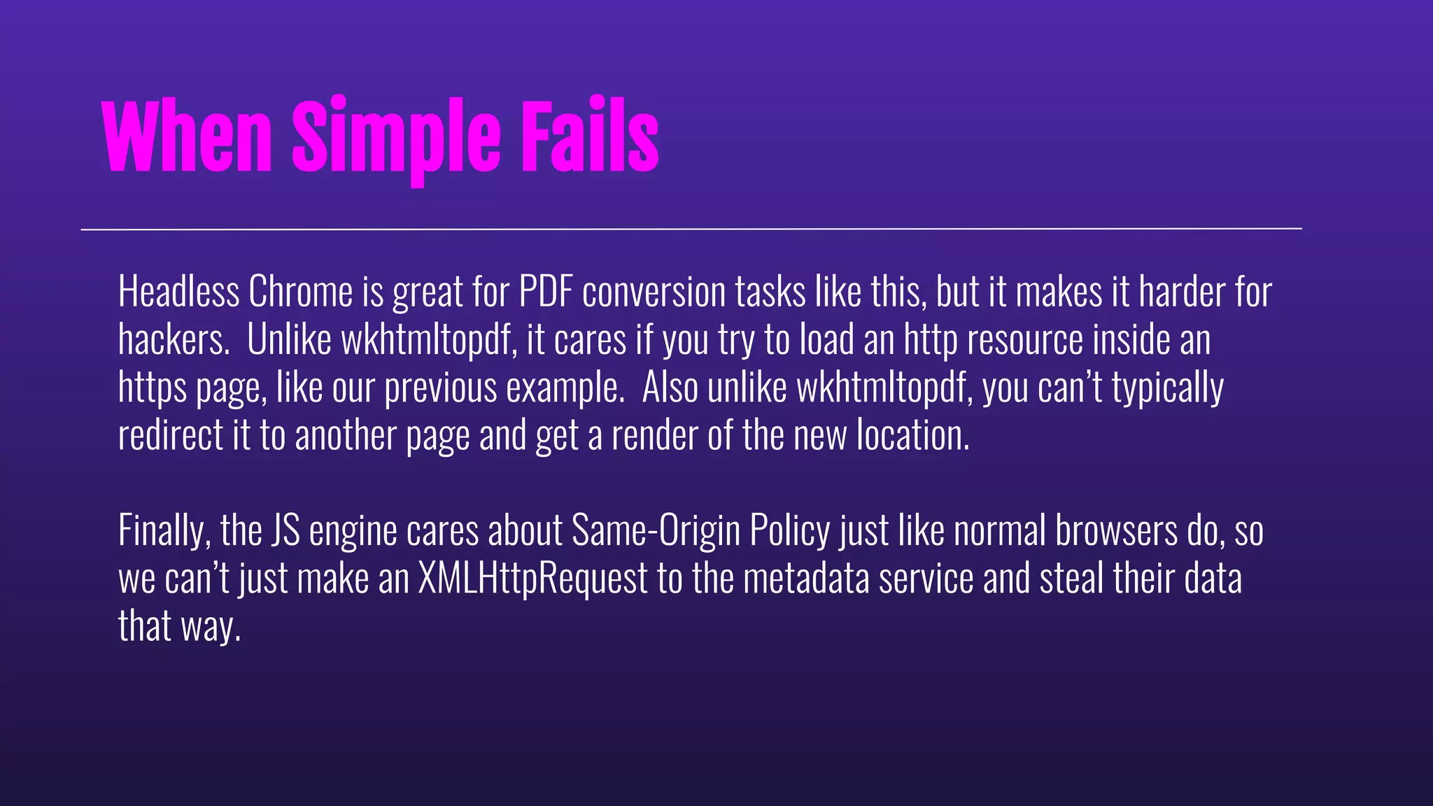 When Simple Fails
Headless Chrome is great for PDF conversion tasks like this, but it makes it harder for
hackers. Unlike wkhtmltopdf, it cares if you try to load an http resource inside an
https page, like our previous example. Also unlike wkhtmltopdf, you can’t typically
redirect it to another page and get a render of the new location.
Finally, the JS engine cares about Same-Origin Policy just like normal browsers do, so
we can’t just make an XMLHttpRequest to the metadata service and steal their data
that way.
 