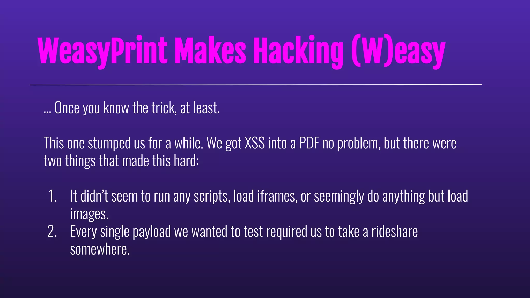 WeasyPrint Makes Hacking (W)easy
… Once you know the trick, at least.
This one stumped us for a while. We got XSS into a PDF no problem, but there were
two things that made this hard:
1. It didn’t seem to run any scripts, load iframes, or seemingly do anything but load
images.
2. Every single payload we wanted to test required us to take a rideshare
somewhere.
 