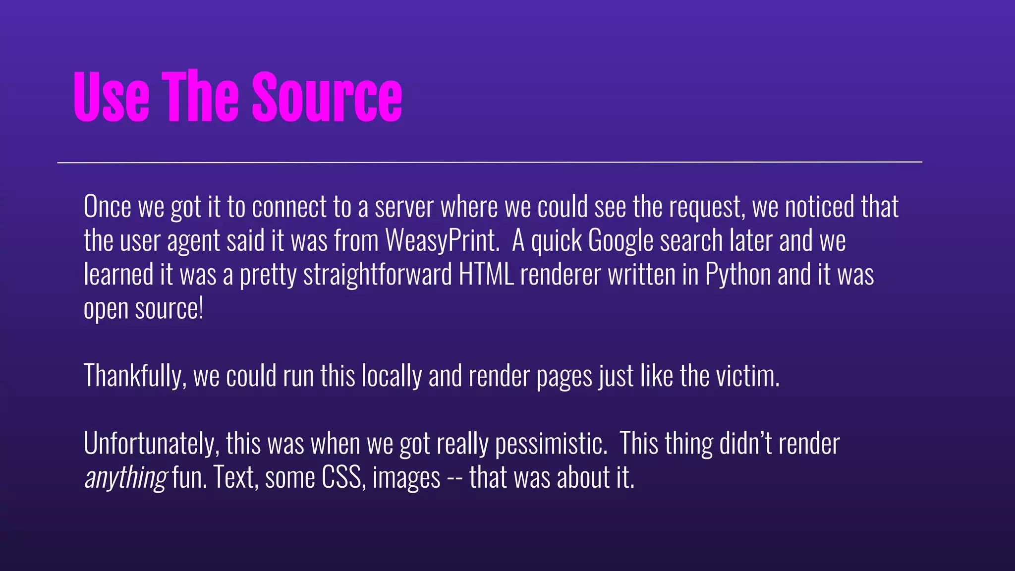 Use The Source
Once we got it to connect to a server where we could see the request, we noticed that
the user agent said it was from WeasyPrint. A quick Google search later and we
learned it was a pretty straightforward HTML renderer written in Python and it was
open source!
Thankfully, we could run this locally and render pages just like the victim.
Unfortunately, this was when we got really pessimistic. This thing didn’t render
anything fun. Text, some CSS, images -- that was about it.
 
