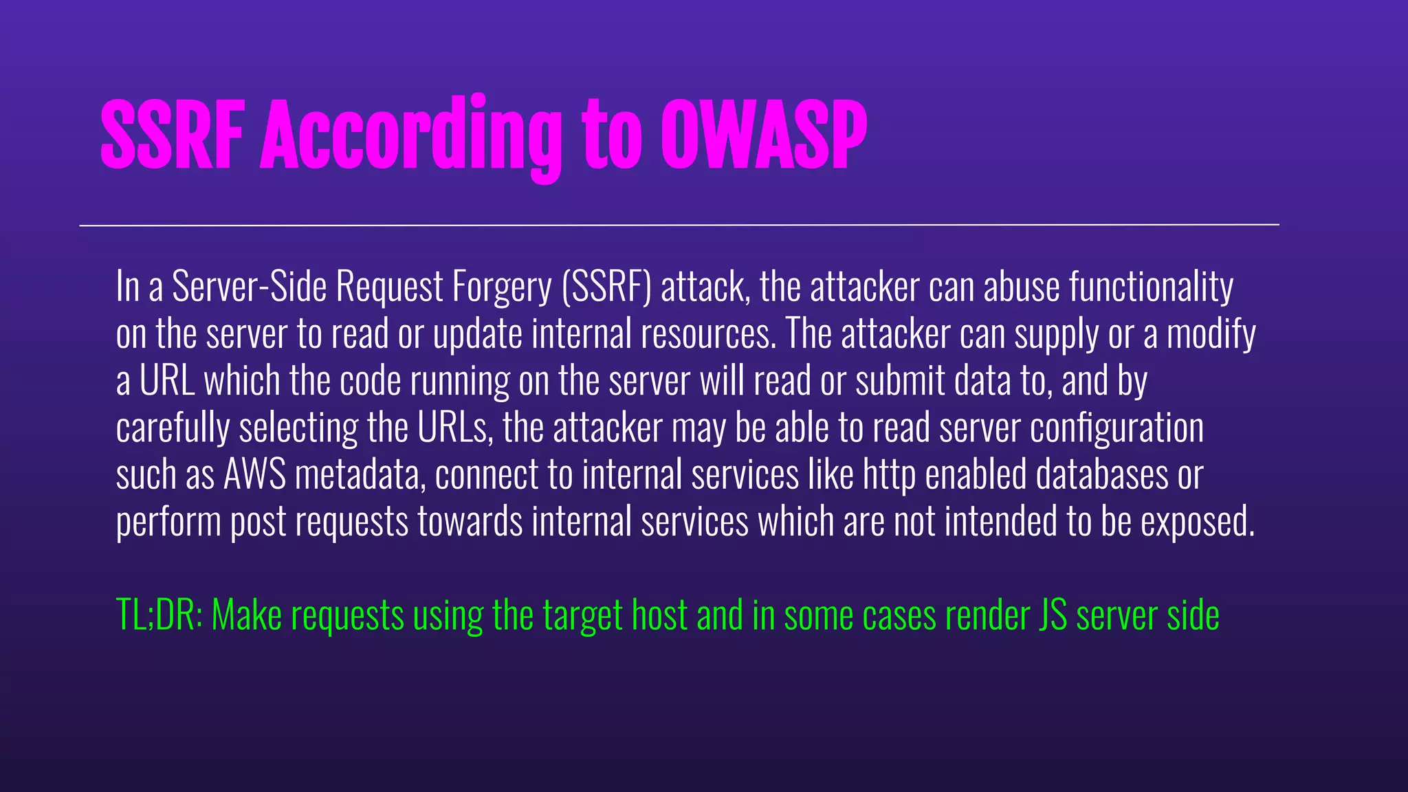In a Server-Side Request Forgery (SSRF) attack, the attacker can abuse functionality
on the server to read or update internal resources. The attacker can supply or a modify
a URL which the code running on the server will read or submit data to, and by
carefully selecting the URLs, the attacker may be able to read server conﬁguration
such as AWS metadata, connect to internal services like http enabled databases or
perform post requests towards internal services which are not intended to be exposed.
TL;DR: Make requests using the target host and in some cases render JS server side
SSRF According to OWASP
 