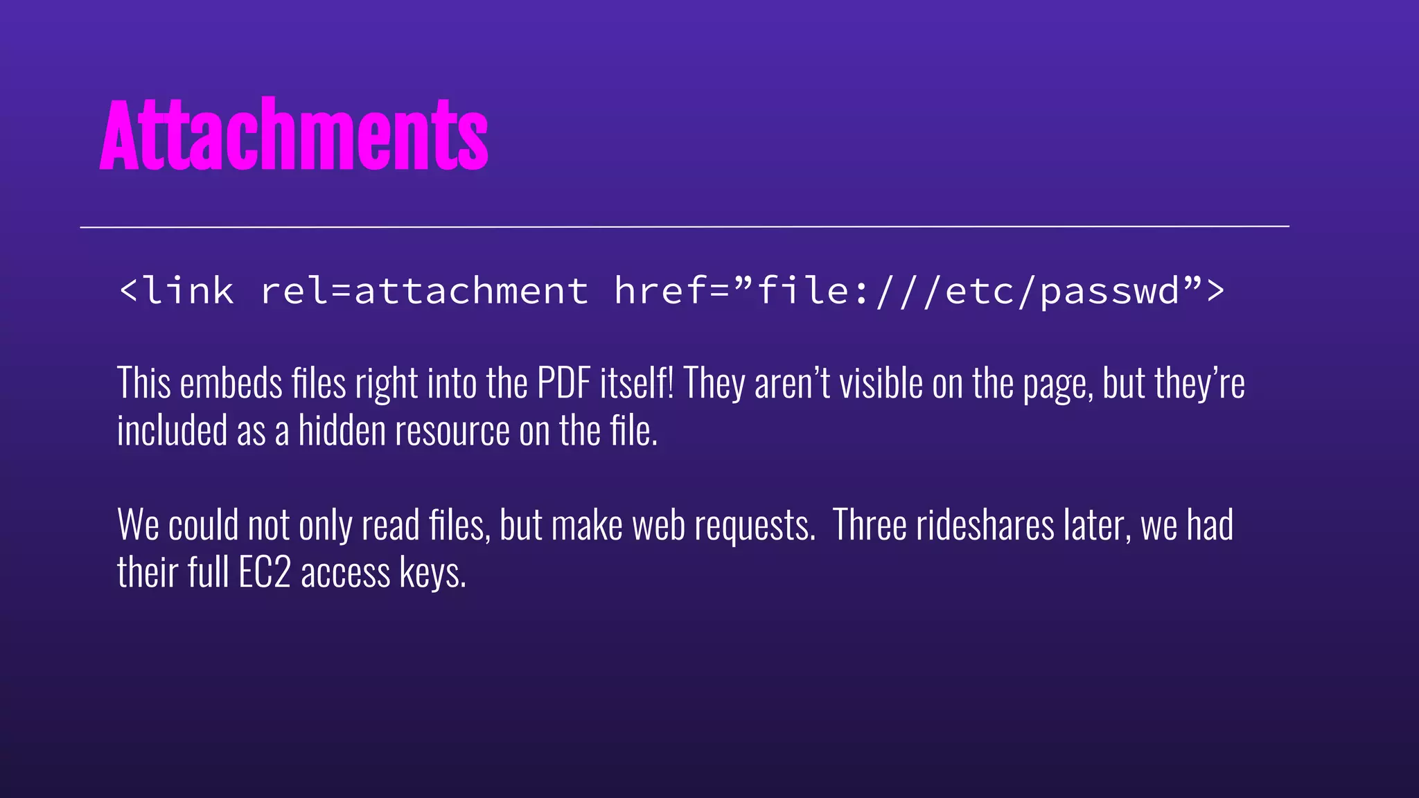 Attachments
<link rel=attachment href=”file:///etc/passwd”>
This embeds ﬁles right into the PDF itself! They aren’t visible on the page, but they’re
included as a hidden resource on the ﬁle.
We could not only read ﬁles, but make web requests. Three rideshares later, we had
their full EC2 access keys.
 