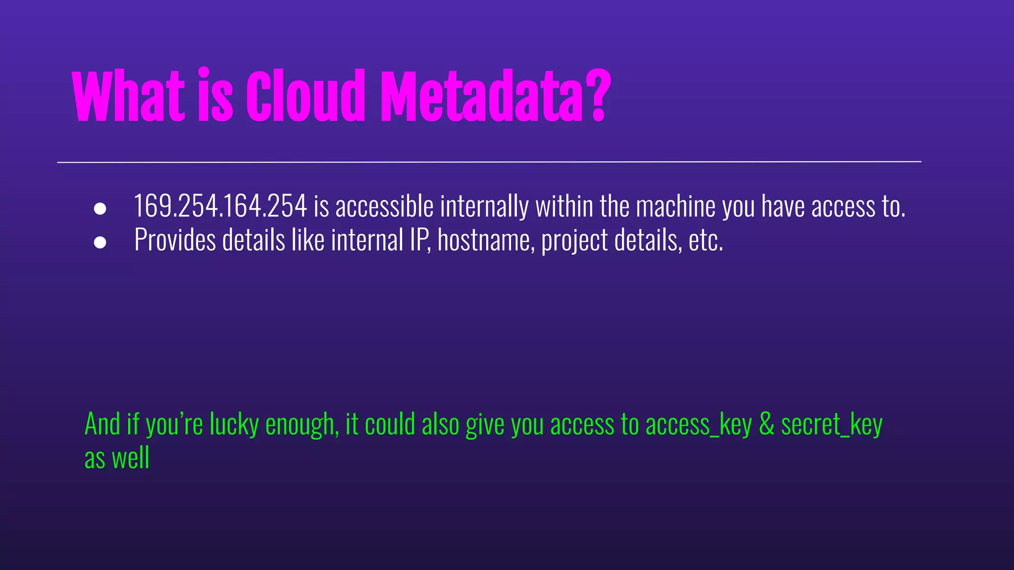 What is Cloud Metadata?
● 169.254.164.254 is accessible internally within the machine you have access to.
● Provides details like internal IP, hostname, project details, etc.
And if you’re lucky enough, it could also give you access to access_key & secret_key
as well
 