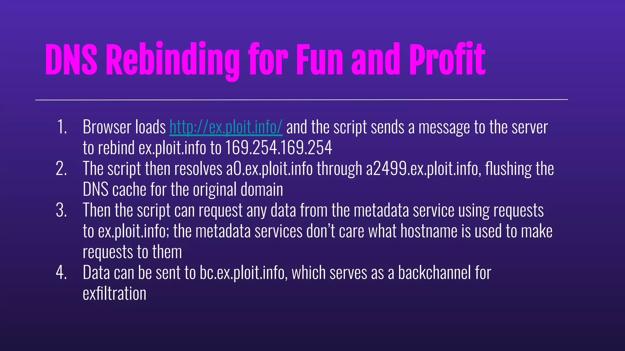 DNS Rebinding for Fun and Proﬁt
1. Browser loads http://ex.ploit.info/ and the script sends a message to the server
to rebind ex.ploit.info to 169.254.169.254
2. The script then resolves a0.ex.ploit.info through a2499.ex.ploit.info, ﬂushing the
DNS cache for the original domain
3. Then the script can request any data from the metadata service using requests
to ex.ploit.info; the metadata services don’t care what hostname is used to make
requests to them
4. Data can be sent to bc.ex.ploit.info, which serves as a backchannel for
exﬁltration
 