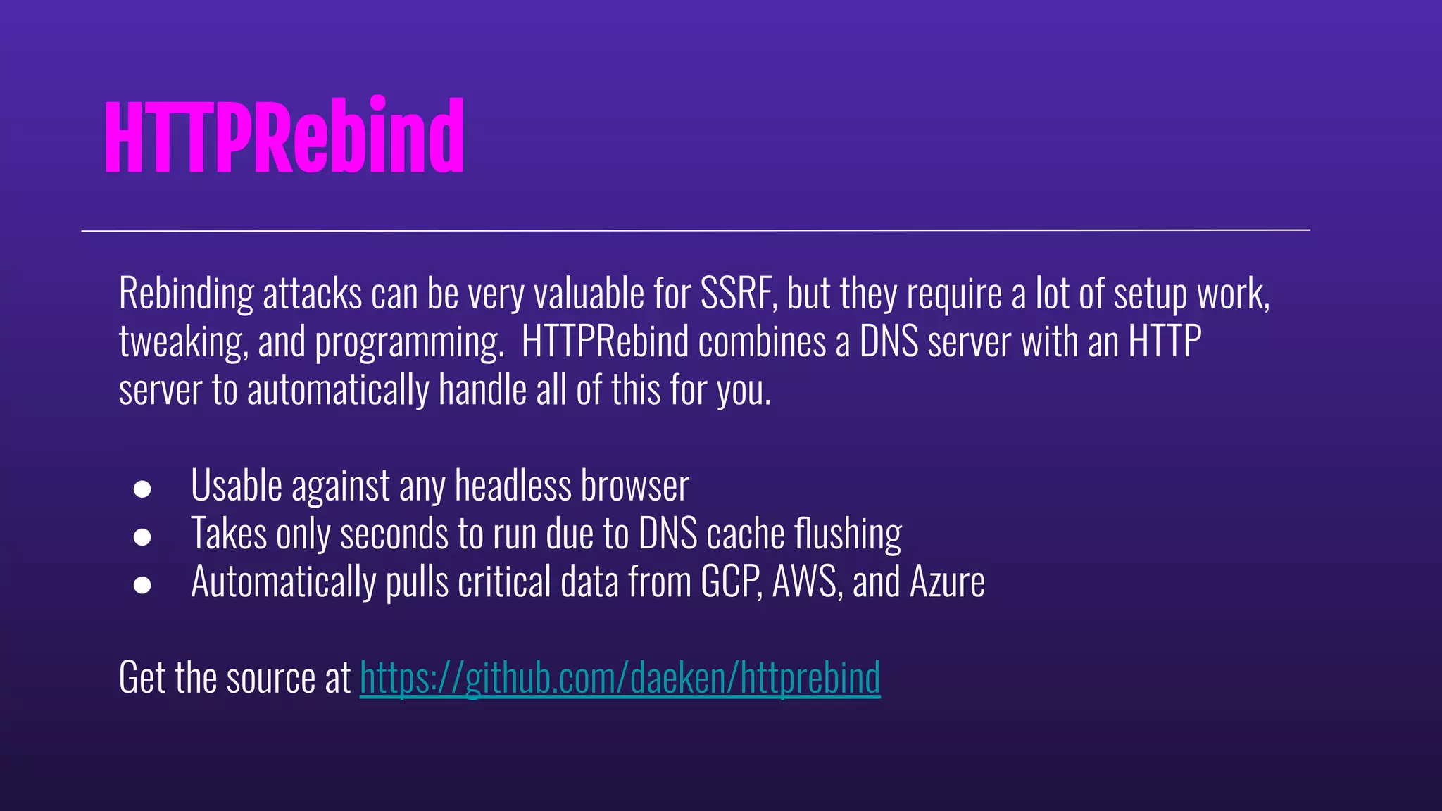 HTTPRebind
Rebinding attacks can be very valuable for SSRF, but they require a lot of setup work,
tweaking, and programming. HTTPRebind combines a DNS server with an HTTP
server to automatically handle all of this for you.
● Usable against any headless browser
● Takes only seconds to run due to DNS cache ﬂushing
● Automatically pulls critical data from GCP, AWS, and Azure
Get the source at https://github.com/daeken/httprebind
 