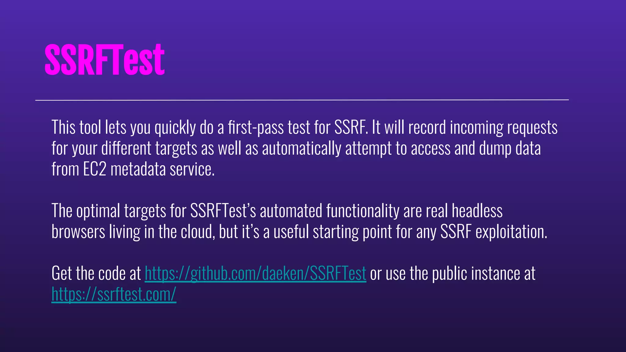 SSRFTest
This tool lets you quickly do a ﬁrst-pass test for SSRF. It will record incoming requests
for your different targets as well as automatically attempt to access and dump data
from EC2 metadata service.
The optimal targets for SSRFTest’s automated functionality are real headless
browsers living in the cloud, but it’s a useful starting point for any SSRF exploitation.
Get the code at https://github.com/daeken/SSRFTest or use the public instance at
https://ssrftest.com/
 