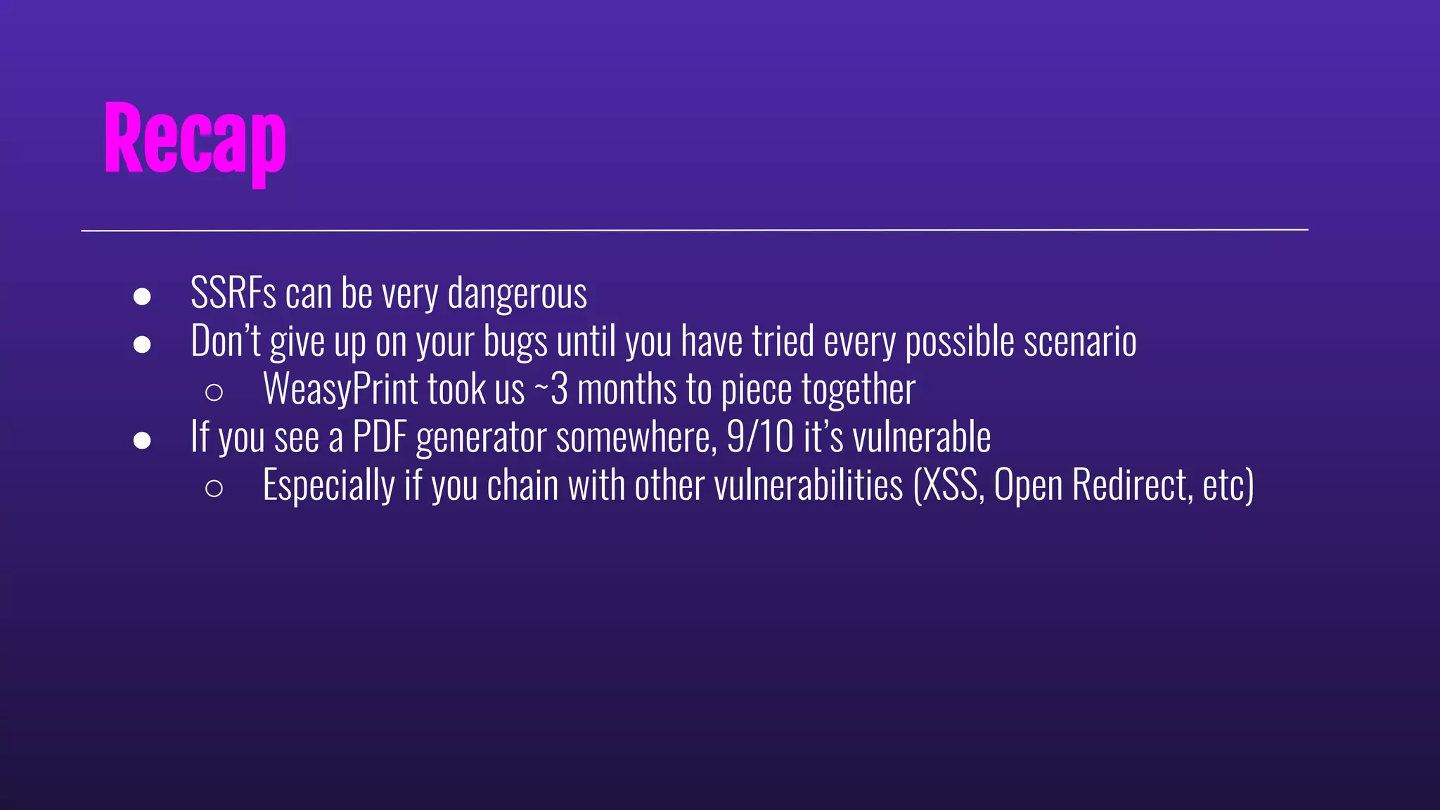 Recap
● SSRFs can be very dangerous
● Don’t give up on your bugs until you have tried every possible scenario
○ WeasyPrint took us ~3 months to piece together
● If you see a PDF generator somewhere, 9/10 it’s vulnerable
○ Especially if you chain with other vulnerabilities (XSS, Open Redirect, etc)
 