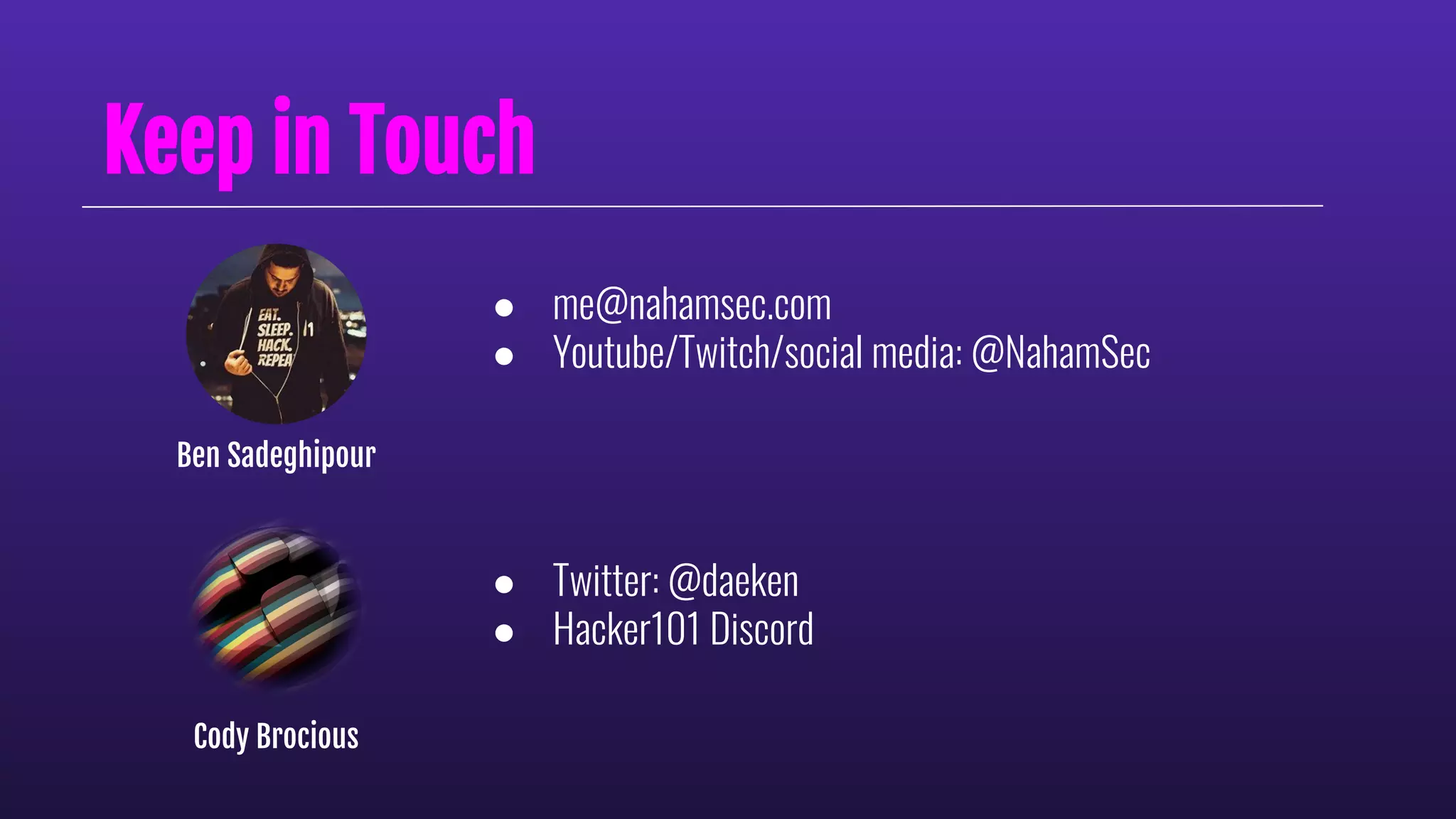 Keep in Touch
● me@nahamsec.com
● Youtube/Twitch/social media: @NahamSec
Ben Sadeghipour
● Twitter: @daeken
● Hacker101 Discord
Cody Brocious
 
