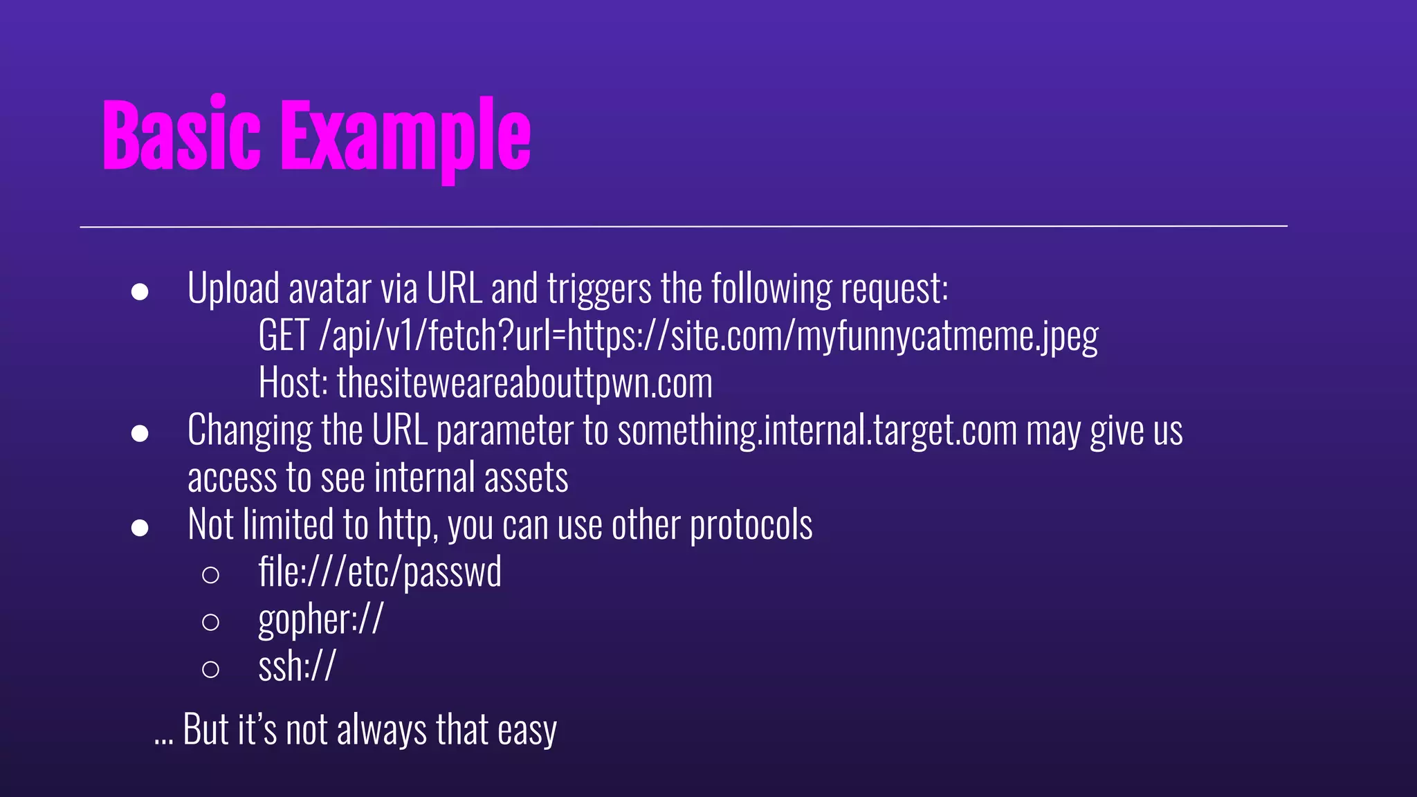 Basic Example
● Upload avatar via URL and triggers the following request:
GET /api/v1/fetch?url=https://site.com/myfunnycatmeme.jpeg
Host: thesiteweareabouttpwn.com
● Changing the URL parameter to something.internal.target.com may give us
access to see internal assets
● Not limited to http, you can use other protocols
○ ﬁle:///etc/passwd
○ gopher://
○ ssh://
… But it’s not always that easy
 