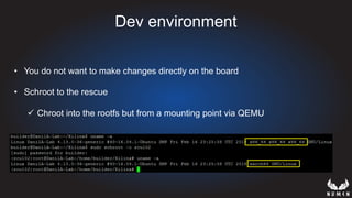 Dev environment
•  You do not want to make changes directly on the board
•  Schroot to the rescue
ü  Chroot into the rootfs but from a mounting point via QEMU
 