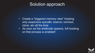 Solution approach
•  Create a “triggered memory view” hooking
only suspicious syscalls: execve, connect,
clone, etc all the time
•  As soon as the shellcode spawns, full hooking
on that process is enabled!
 