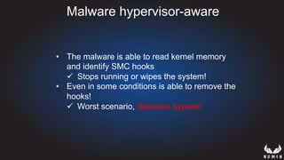Malware hypervisor-aware
•  The malware is able to read kernel memory
and identify SMC hooks
ü  Stops running or wipes the system!
•  Even in some conditions is able to remove the
hooks!
ü  Worst scenario, detection bypass!
 