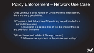 Policy Enforcement – Network Use Case
Once you have a good handle on Virtual Machine Introspection,
there are many possibilities.
1) Traverse a task list and see if there is any socket handle for a
particular task struct
1.1) A socket is a special type of file. So check if there is
any additional file handle
2) Hook the network related APIs (e.g. connect).
2.1) More active approach vs the passive one in step 1.
 