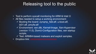 Releasing tool to the public
•  Tool to perform syscall monitoring for ARM & Intel J
•  All files needed to setup a working environment:
ü  Booting the board: zynqmp_fsbl.elf, u-boot.elf,
bl31.elf, pmufw.elf
ü  Environment: xen.dtb, Kernel-Image, Xen-Hypervisor
(version 11.0), DomU-Configuration files, xen startup
scripts.
ü  Test: ARM64-based malware and exploit samples.
•  Dropbox link: xxxxxxxxxxxxxxxxxxxxxx
 
