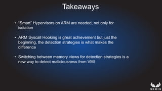 Takeaways
•  “Smart” Hypervisors on ARM are needed, not only for
isolation
•  ARM Syscall Hooking is great achievement but just the
beginning, the detection strategies is what makes the
difference
•  Switching between memory views for detection strategies is a
new way to detect maliciousness from VMI
 