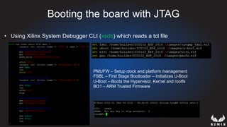 Booting the board with JTAG
•  Using Xilinx System Debugger CLI (xsdb) which reads a tcl file
PMUFW – Setup clock and platform management
FSBL – First Stage Bootloader – Initializes U-Boot
U-Boot – Boots the Hypervisor, Kernel and rootfs
Bl31 – ARM Trusted Firmware
 